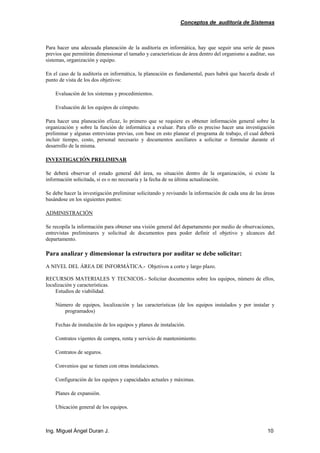 Conceptos de auditoría de Sistemas
Ing. Miguel Ángel Duran J. 10
Para hacer una adecuada planeación de la auditoría en informática, hay que seguir una serie de pasos
previos que permitirán dimensionar el tamaño y características de área dentro del organismo a auditar, sus
sistemas, organización y equipo.
En el caso de la auditoría en informática, la planeación es fundamental, pues habrá que hacerla desde el
punto de vista de los dos objetivos:
Evaluación de los sistemas y procedimientos.
Evaluación de los equipos de cómputo.
Para hacer una planeación eficaz, lo primero que se requiere es obtener información general sobre la
organización y sobre la función de informática a evaluar. Para ello es preciso hacer una investigación
preliminar y algunas entrevistas previas, con base en esto planear el programa de trabajo, el cual deberá
incluir tiempo, costo, personal necesario y documentos auxiliares a solicitar o formular durante el
desarrollo de la misma.
INVESTIGACIÓN PRELIMINAR
Se deberá observar el estado general del área, su situación dentro de la organización, si existe la
información solicitada, si es o no necesaria y la fecha de su última actualización.
Se debe hacer la investigación preliminar solicitando y revisando la información de cada una de las áreas
basándose en los siguientes puntos:
ADMINISTRACIÓN
Se recopila la información para obtener una visión general del departamento por medio de observaciones,
entrevistas preliminares y solicitud de documentos para poder definir el objetivo y alcances del
departamento.
Para analizar y dimensionar la estructura por auditar se debe solicitar:
A NIVEL DEL ÁREA DE INFORMÁTICA.- Objetivos a corto y largo plazo.
RECURSOS MATERIALES Y TECNICOS.- Solicitar documentos sobre los equipos, número de ellos,
localización y características.
Estudios de viabilidad.
Número de equipos, localización y las características (de los equipos instalados y por instalar y
programados)
Fechas de instalación de los equipos y planes de instalación.
Contratos vigentes de compra, renta y servicio de mantenimiento.
Contratos de seguros.
Convenios que se tienen con otras instalaciones.
Configuración de los equipos y capacidades actuales y máximas.
Planes de expansión.
Ubicación general de los equipos.
 