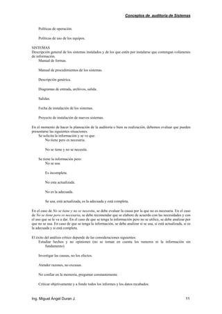 Conceptos de auditoría de Sistemas
Ing. Miguel Ángel Duran J. 11
Políticas de operación.
Políticas de uso de los equipos.
SISTEMAS
Descripción general de los sistemas instalados y de los que estén por instalarse que contengan volúmenes
de información.
Manual de formas.
Manual de procedimientos de los sistemas.
Descripción genérica.
Diagramas de entrada, archivos, salida.
Salidas.
Fecha de instalación de los sistemas.
Proyecto de instalación de nuevos sistemas.
En el momento de hacer la planeación de la auditoría o bien su realización, debemos evaluar que pueden
presentarse las siguientes situaciones.
Se solicita la información y se ve que:
No tiene pero es necesaria.
No se tiene y no se necesita.
Se tiene la información pero:
No se usa.
Es incompleta.
No esta actualizada.
No es la adecuada.
Se usa, está actualizada, es la adecuada y está completa.
En el caso de No se tiene y no se necesita, se debe evaluar la causa por la que no es necesaria. En el caso
de No se tiene pero es necesaria, se debe recomendar que se elabore de acuerdo con las necesidades y con
el uso que se le va a dar. En el caso de que se tenga la información pero no se utilice, se debe analizar por
que no se usa. En caso de que se tenga la información, se debe analizar si se usa, si está actualizada, si es
la adecuada y si está completa.
El éxito del análisis crítico depende de las consideraciones siguientes:
Estudiar hechos y no opiniones (no se toman en cuenta los rumores ni la información sin
fundamento)
Investigar las causas, no los efectos.
Atender razones, no excusas.
No confiar en la memoria, preguntar constantemente.
Criticar objetivamente y a fondo todos los informes y los datos recabados.
 