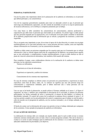 Conceptos de auditoría de Sistemas
Ing. Miguel Ángel Duran J. 12
PERSONAL PARTICIPANTE
Una de las partes más importantes dentro de la planeación de la auditoría en informática es el personal
que deberá participar y sus características.
Uno de los esquemas generalmente aceptados para tener un adecuado control es que el personal que
intervenga esté debidamente capacitado, con alto sentido de moralidad, al cual se le exija la optimización
de recursos (eficiencia) y se le retribuya o compense justamente por su trabajo.
Con estas bases se debe considerar las características de conocimientos, práctica profesional y
capacitación que debe tener el personal que intervendrá en la auditoría. En primer lugar se debe pensar
que hay personal asignado por la organización, con el suficiente nivel para poder coordinar el desarrollo
de la auditoría, proporcionar toda la información que se solicite y programar las reuniones y entrevistas
requeridas.
Éste es un punto muy importante ya que, de no tener el apoyo de la alta dirección, ni contar con un grupo
multidisciplinario en el cual estén presentes una o varias personas del área a auditar, sería casi imposible
obtener información en el momento y con las características deseadas.
También se debe contar con personas asignadas por los usuarios para que en el momento que se solicite
información o bien se efectúe alguna entrevista de comprobación de hipótesis, nos proporcionen aquello
que se esta solicitando, y complementen el grupo multidisciplinario, ya que se debe analizar no sólo el
punto de vista de la dirección de informática, sino también el del usuario del sistema.
Para completar el grupo, como colaboradores directos en la realización de la auditoría se deben tener
personas con las siguientes características:
Técnico en informática.
Experiencia en el área de informática.
Experiencia en operación y análisis de sistemas.
Conocimientos de los sistemas más importantes.
En caso de sistemas complejos se deberá contar con personal con conocimientos y experiencia en áreas
específicas como base de datos, redes, etc. Lo anterior no significa que una sola persona tenga los
conocimientos y experiencias señaladas, pero si deben intervenir una o varias personas con las
características apuntadas.
Una vez que se ha hecho la planeación, se puede utilizar el formato señalado en el anexo 1, el figura el
organismo, las fases y subfases que comprenden la descripción de la actividad, el número de personas
participantes, las fechas estimadas de inicio y terminación, el número de días hábiles y el número de
días/hombre estimado. El control del avance de la auditoría lo podemos llevar mediante el anexo 2, el
cual nos permite cumplir con los procedimientos de control y asegurarnos que el trabajo se está llevando a
cabo de acuerdo con el programa de auditoría, con los recursos estimados y en el tiempo señalado en la
planeación.
El hecho de contar con la información del avance nos permite revisar el trabajo elaborado por cualquiera
de los asistentes. Como ejemplo de propuesta de auditoría en informática.
EVALUACIÓN DE SISTEMAS
La elaboración de sistemas debe ser evaluada con mucho detalle, para lo cual se debe revisar si existen
realmente sistemas entrelazados como un todo o bien si existen programas aislados. Otro de los factores a
evaluar es si existe un plan estratégico para la elaboración de los sistemas o si se están elaborados sin el
adecuado señalamiento de prioridades y de objetivos.
 