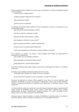 Conceptos de auditoría de Sistemas
Ing. Miguel Ángel Duran J. 13
El plan estratégico deberá establecer los servicios que se presentarán en un futuro contestando preguntas
como las siguientes:
¿Cuáles servicios se implementarán?
¿Cuándo se pondrán a disposición de los usuarios?
¿Qué características tendrán?
¿Cuántos recursos se requerirán?
La estrategia de desarrollo deberá establecer las nuevas aplicaciones, recursos y la arquitectura en que
estarán fundamentados:
¿Qué aplicaciones serán desarrolladas y cuando?
¿Qué tipo de archivos se utilizarán y cuando?
¿Qué bases de datos serán utilizarán y cuando?
¿Qué lenguajes se utilizarán y en que software?
¿Qué tecnología será utilizada y cuando se implementará?
¿Cuantos recursos se requerirán aproximadamente?
¿Cuál es aproximadamente el monto de la inversión en hardware y software?
En lo referente a la consulta a los usuarios, el plan estratégico debe definir los requerimientos de
información de la dependencia.
¿Qué estudios van a ser realizados al respecto?
¿Qué metodología se utilizará para dichos estudios?
¿Quién administrará y realizará dichos estudios?
En el área de auditoría interna debe evaluarse cuál ha sido la participación del auditor y los controles
establecidos.
Por último, el plan estratégico determina la planeación de los recursos.
¿Contempla el plan estratégico las ventajas de la nueva tecnología?
¿Cuál es la inversión requerida en servicios, desarrollo y consulta a los usuarios?
El proceso de planeación de sistemas deberá asegurarse de que todos los recursos requeridos estén
claramente identificados en el plan de desarrollo de aplicaciones y datos. Estos recursos (hardware,
software y comunicaciones) deberán ser compatibles con la arquitectura y la tecnología, conque se cuenta
actualmente.
Los sistemas deben evaluarse de acuerdo con el ciclo de vida que normalmente siguen: requerimientos del
usuario, estudio de factibilidad, diseño general, análisis, diseño lógico, desarrollo físico, pruebas,
implementación, evaluación, modificaciones, instalación, mejoras. Y se vuelve nuevamente al ciclo
inicial, el cual a su vez debe comenzar con el de factibilidad.
La primera etapa a evaluar del sistema es el estudio de factibilidad, el cual debe analizar si el sistema es
factible de realizarse, cuál es su relación costo/beneficio y si es recomendable elaborarlo.
 