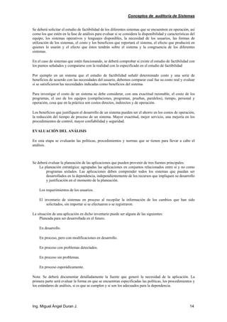 Conceptos de auditoría de Sistemas
Ing. Miguel Ángel Duran J. 14
Se deberá solicitar el estudio de factibilidad de los diferentes sistemas que se encuentren en operación, así
como los que estén en la fase de análisis para evaluar si se considera la disponibilidad y características del
equipo, los sistemas operativos y lenguajes disponibles, la necesidad de los usuarios, las formas de
utilización de los sistemas, el costo y los beneficios que reportará el sistema, el efecto que producirá en
quienes lo usarán y el efecto que éstos tendrán sobre el sistema y la congruencia de los diferentes
sistemas.
En el caso de sistemas que estén funcionando, se deberá comprobar si existe el estudio de factibilidad con
los puntos señalados y compararse con la realidad con lo especificado en el estudio de factibilidad
Por ejemplo en un sistema que el estudio de factibilidad señaló determinado costo y una serie de
beneficios de acuerdo con las necesidades del usuario, debemos comparar cual fue su costo real y evaluar
si se satisficieron las necesidades indicadas como beneficios del sistema.
Para investigar el costo de un sistema se debe considerar, con una exactitud razonable, el costo de los
programas, el uso de los equipos (compilaciones, programas, pruebas, paralelos), tiempo, personal y
operación, cosa que en la práctica son costos directos, indirectos y de operación.
Los beneficios que justifiquen el desarrollo de un sistema pueden ser el ahorro en los costos de operación,
la reducción del tiempo de proceso de un sistema. Mayor exactitud, mejor servicio, una mejoría en los
procedimientos de control, mayor confiabilidad y seguridad.
EVALUACIÓN DEL ANÁLISIS
En esta etapa se evaluarán las políticas, procedimientos y normas que se tienen para llevar a cabo el
análisis.
Se deberá evaluar la planeación de las aplicaciones que pueden provenir de tres fuentes principales:
La planeación estratégica: agrupadas las aplicaciones en conjuntos relacionados entre sí y no como
programas aislados. Las aplicaciones deben comprender todos los sistemas que puedan ser
desarrollados en la dependencia, independientemente de los recursos que impliquen su desarrollo
y justificación en el momento de la planeación.
Los requerimientos de los usuarios.
El inventario de sistemas en proceso al recopilar la información de los cambios que han sido
solicitados, sin importar si se efectuaron o se registraron.
La situación de una aplicación en dicho inventario puede ser alguna de las siguientes:
Planeada para ser desarrollada en el futuro.
En desarrollo.
En proceso, pero con modificaciones en desarrollo.
En proceso con problemas detectados.
En proceso sin problemas.
En proceso esporádicamente.
Nota: Se deberá documentar detalladamente la fuente que generó la necesidad de la aplicación. La
primera parte será evaluar la forma en que se encuentran especificadas las políticas, los procedimientos y
los estándares de análisis, si es que se cumplen y si son los adecuados para la dependencia.
 
