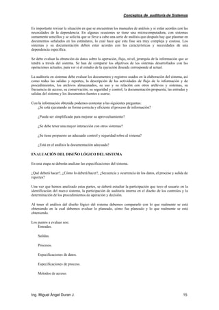 Conceptos de auditoría de Sistemas
Ing. Miguel Ángel Duran J. 15
Es importante revisar la situación en que se encuentran los manuales de análisis y si están acordes con las
necesidades de la dependencia. En algunas ocasiones se tiene una microcomputadora, con sistemas
sumamente sencillos y se solicita que se lleve a cabo una serie de análisis que después hay que plasmar en
documentos señalados en los estándares, lo cual hace que esta fase sea muy compleja y costosa. Los
sistemas y su documentación deben estar acordes con las características y necesidades de una
dependencia específica.
Se debe evaluar la obtención de datos sobre la operación, flujo, nivel, jerarquía de la información que se
tendrá a través del sistema. Se han de comparar los objetivos de los sistemas desarrollados con las
operaciones actuales, para ver si el estudio de la ejecución deseada corresponde al actual.
La auditoría en sistemas debe evaluar los documentos y registros usados en la elaboración del sistema, así
como todas las salidas y reportes, la descripción de las actividades de flujo de la información y de
procedimientos, los archivos almacenados, su uso y su relación con otros archivos y sistemas, su
frecuencia de acceso, su conservación, su seguridad y control, la documentación propuesta, las entradas y
salidas del sistema y los documentos fuentes a usarse.
Con la información obtenida podemos contestar a las siguientes preguntas:
¿Se está ejecutando en forma correcta y eficiente el proceso de información?
¿Puede ser simplificado para mejorar su aprovechamiento?
¿Se debe tener una mayor interacción con otros sistemas?
¿Se tiene propuesto un adecuado control y seguridad sobre el sistema?
¿Está en el análisis la documentación adecuada?
EVALUACIÓN DEL DISEÑO LÓGICO DEL SISTEMA
En esta etapa se deberán analizar las especificaciones del sistema.
¿Qué deberá hacer?, ¿Cómo lo deberá hacer?, ¿Secuencia y ocurrencia de los datos, el proceso y salida de
reportes?
Una vez que hemos analizado estas partes, se deberá estudiar la participación que tuvo el usuario en la
identificación del nuevo sistema, la participación de auditoría interna en el diseño de los controles y la
determinación de los procedimientos de operación y decisión.
Al tener el análisis del diseño lógico del sistema debemos compararlo con lo que realmente se está
obteniendo en la cual debemos evaluar lo planeado, cómo fue planeado y lo que realmente se está
obteniendo.
Los puntos a evaluar son:
Entradas.
Salidas.
Procesos.
Especificaciones de datos.
Especificaciones de proceso.
Métodos de acceso.
 