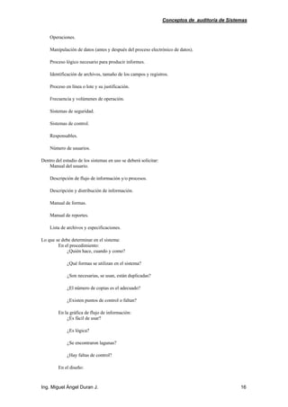 Conceptos de auditoría de Sistemas
Ing. Miguel Ángel Duran J. 16
Operaciones.
Manipulación de datos (antes y después del proceso electrónico de datos).
Proceso lógico necesario para producir informes.
Identificación de archivos, tamaño de los campos y registros.
Proceso en línea o lote y su justificación.
Frecuencia y volúmenes de operación.
Sistemas de seguridad.
Sistemas de control.
Responsables.
Número de usuarios.
Dentro del estudio de los sistemas en uso se deberá solicitar:
Manual del usuario.
Descripción de flujo de información y/o procesos.
Descripción y distribución de información.
Manual de formas.
Manual de reportes.
Lista de archivos y especificaciones.
Lo que se debe determinar en el sistema:
En el procedimiento:
¿Quién hace, cuando y como?
¿Qué formas se utilizan en el sistema?
¿Son necesarias, se usan, están duplicadas?
¿El número de copias es el adecuado?
¿Existen puntos de control o faltan?
En la gráfica de flujo de información:
¿Es fácil de usar?
¿Es lógica?
¿Se encontraron lagunas?
¿Hay faltas de control?
En el diseño:
 