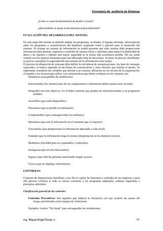 Conceptos de auditoría de Sistemas
Ing. Miguel Ángel Duran J. 17
¿Cómo se usará la herramienta de diseño si existe?
¿Qué también se ajusta la herramienta al procedimiento?
EVALUACIÓN DEL DESARROLLO DEL SISTEMA
En esta etapa del sistema se deberán auditar los programas, su diseño, el leguaje utilizado, interconexión
entre los programas y características del hardware empleado (total o parcial) para el desarrollo del
sistema. Al evaluar un sistema de información se tendrá presente que todo sistema debe proporcionar
información para planear, organizar y controlar de manera eficaz y oportuna, para reducir la duplicidad de
datos y de reportes y obtener una mayor seguridad en la forma más económica posible. De ese modo
contará con los mejores elementos para una adecuada toma de decisiones. Al tener un proceso distribuido,
es preciso considerar la seguridad del movimiento de la información entre nodos.
El proceso de planeación de sistemas debe definir la red óptima de comunicaciones, los tipos de mensajes
requeridos, el tráfico esperado en las líneas de comunicación y otros factores que afectan el diseño. Es
importante considerar las variables que afectan a un sistema: ubicación en los niveles de la organización,
el tamaño y los recursos que utiliza. Las características que deben evaluarse en los sistemas son:
Dinámicos (susceptibles de modificarse).
Estructurados (las interacciones de sus componentes o subsistemas deben actuar como un todo)
Integrados (un solo objetivo). En él habrá sistemas que puedan ser interrelacionados y no programas
aislados.
Accesibles (que estén disponibles).
Necesarios (que se pruebe su utilización).
Comprensibles (que contengan todos los atributos).
Oportunos (que esté la información en el momento que se requiere).
Funcionales (que proporcionen la información adecuada a cada nivel).
Estándar (que la información tenga la misma interpretación en los distintos niveles).
Modulares (facilidad para ser expandidos o reducidos).
Jerárquicos (por niveles funcionales).
Seguros (que sólo las personas autorizadas tengan acceso).
Únicos (que no duplique información).
CONTROLES
Conjunto de disposiciones metódicas, cuyo fin es vigilar las funciones y actitudes de las empresas y para
ello permite verificar si todo se realiza conforme a los programas adoptados, ordenes impartidas y
principios admitidos.
Clasificación general de los controles
Controles Preventivos: Son aquellos que reducen la frecuencia con que ocurren las causas del
riesgo, permitiendo cierto margen de violaciones.
Ejemplos: Letrero "No fumar" para salvaguardar las instalaciones.
 