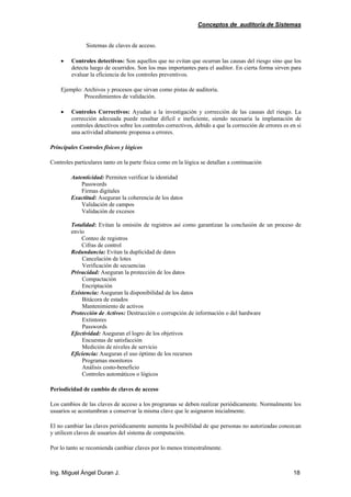 Conceptos de auditoría de Sistemas
Ing. Miguel Ángel Duran J. 18
Sistemas de claves de acceso.
• Controles detectivos: Son aquellos que no evitan que ocurran las causas del riesgo sino que los
detecta luego de ocurridos. Son los mas importantes para el auditor. En cierta forma sirven para
evaluar la eficiencia de los controles preventivos.
Ejemplo: Archivos y procesos que sirvan como pistas de auditoría.
Procedimientos de validación.
• Controles Correctivos: Ayudan a la investigación y corrección de las causas del riesgo. La
corrección adecuada puede resultar difícil e ineficiente, siendo necesaria la implantación de
controles detectivos sobre los controles correctivos, debido a que la corrección de errores es en si
una actividad altamente propensa a errores.
Principales Controles físicos y lógicos
Controles particulares tanto en la parte física como en la lógica se detallan a continuación
Autenticidad: Permiten verificar la identidad
Passwords
Firmas digitales
Exactitud: Aseguran la coherencia de los datos
Validación de campos
Validación de excesos
Totalidad: Evitan la omisión de registros así como garantizan la conclusión de un proceso de
envío
Conteo de registros
Cifras de control
Redundancia: Evitan la duplicidad de datos
Cancelación de lotes
Verificación de secuencias
Privacidad: Aseguran la protección de los datos
Compactación
Encriptación
Existencia: Aseguran la disponibilidad de los datos
Bitácora de estados
Mantenimiento de activos
Protección de Activos: Destrucción o corrupción de información o del hardware
Extintores
Passwords
Efectividad: Aseguran el logro de los objetivos
Encuestas de satisfacción
Medición de niveles de servicio
Eficiencia: Aseguran el uso óptimo de los recursos
Programas monitores
Análisis costo-beneficio
Controles automáticos o lógicos
Periodicidad de cambio de claves de acceso
Los cambios de las claves de acceso a los programas se deben realizar periódicamente. Normalmente los
usuarios se acostumbran a conservar la misma clave que le asignaron inicialmente.
El no cambiar las claves periódicamente aumenta la posibilidad de que personas no autorizadas conozcan
y utilicen claves de usuarios del sistema de computación.
Por lo tanto se recomienda cambiar claves por lo menos trimestralmente.
 