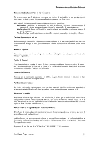 Conceptos de auditoría de Sistemas
Ing. Miguel Ángel Duran J. 19
Combinación de alfanuméricos en claves de acceso
No es conveniente que la clave este compuesta por códigos de empleados, ya que una persona no
autorizada a través de pruebas simples o de deducciones puede dar con dicha clave.
Para redefinir claves es necesario considerar los tipos de claves que existen:
Individuales: Pertenecen a un solo usuario, por tanto es individual y personal. Esta clave permite al
momento de efectuar las transacciones registrar a los responsables de cualquier cambio.
Confidenciales: De forma confidencial los usuarios deberán ser instruidos formalmente respecto al
uso de las claves.
No significativas: Las claves no deben corresponder a números secuenciales ni a nombres o fechas.
Verificación de datos de entrada
Incluir rutinas que verifiquen la compatibilidad de los datos mas no su exactitud o precisión; tal es el caso
de la validación del tipo de datos que contienen los campos o verificar si se encuentran dentro de un
rango.
Conteo de registros
Consiste en crear campos de memoria para ir acumulando cada registro que se ingresa y verificar con los
totales ya registrados.
Totales de Control
Se realiza mediante la creación de totales de línea, columnas, cantidad de formularios, cifras de control,
etc. , y automáticamente verificar con un campo en el cual se van acumulando los registros, separando
solo aquellos formularios o registros con diferencias.
Verificación de límites
Consiste en la verificación automática de tablas, códigos, limites mínimos y máximos o bajo
determinadas condiciones dadas previamente.
Verificación de secuencias
En ciertos procesos los registros deben observar cierta secuencia numérica o alfabética, ascendente o
descendente, esta verificación debe hacerse mediante rutinas independientes del programa en si.
Dígito auto verificador
Consiste en incluir un dígito adicional a una codificación, el mismo que es resultado de la aplicación de
un algoritmo o formula, conocido como MODULOS, que detecta la corrección o no del código. Tal es el
caso por ejemplo del décimo dígito de la cédula de identidad, calculado con el modulo 10 o el ultimo
dígito del RUC calculado con el módulo 11.
Utilizar software de seguridad en los microcomputadores
El software de seguridad permite restringir el acceso al microcomputador, de tal modo que solo el
personal autorizado pueda utilizarlo.
Adicionalmente, este software permite reforzar la segregación de funciones y la confidencialidad de la
información mediante controles para que los usuarios puedan acceder solo a los programas y datos para
los que están autorizados.
Programas de este tipo son: WACHDOG, LATTICE, SECRET DISK, entre otros.
 