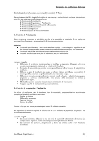 Conceptos de auditoría de Sistemas
Ing. Miguel Ángel Duran J. 20
Controles administrativos en un ambiente de Procesamiento de Datos
La máxima autoridad del Área de Informática de una empresa o institución debe implantar los siguientes
controles que se agruparan de la siguiente forma:
1.- Controles de Preinstalación
2.- Controles de Organización y Planificación
3.- Controles de Sistemas en Desarrollo y Producción
4.- Controles de Procesamiento
5.- Controles de Operación
6.- Controles de uso de Microcomputadores
1.- Controles de Preinstalación
Hacen referencia a procesos y actividades previas a la adquisición e instalación de un equipo de
computación y obviamente a la automatización de los sistemas existentes.
Objetivos:
• Garantizar que el hardware y software se adquieran siempre y cuando tengan la seguridad de que
los sistemas computarizados proporcionaran mayores beneficios que cualquier otra alternativa.
• Garantizar la selección adecuada de equipos y sistemas de computación
• Asegurar la elaboración de un plan de actividades previo a la instalación
Acciones a seguir:
• Elaboración de un informe técnico en el que se justifique la adquisición del equipo, software y
servicios de computación, incluyendo un estudio costo-beneficio.
• Formación de un comité que coordine y se responsabilice de todo el proceso de adquisición e
instalación
• Elaborar un plan de instalación de equipo y software (fechas, actividades, responsables) el
mismo que debe contar con la aprobación de los proveedores del equipo.
• Elaborar un instructivo con procedimientos a seguir para la selección y adquisición de equipos,
programas y servicios computacionales. Este proceso debe enmarcarse en normas y
disposiciones legales.
• Efectuar las acciones necesarias para una mayor participación de proveedores.
• Asegurar respaldo de mantenimiento y asistencia técnica.
2.- Controles de organización y Planificación
Se refiere a la definición clara de funciones, línea de autoridad y responsabilidad de las diferentes
unidades del área PAD, en labores tales como:
Diseñar un sistema
Elaborar los programas
Operar el sistema
Control de calidad
Se debe evitar que una misma persona tenga el control de toda una operación.
Es importante la utilización óptima de recursos en el PAD mediante la preparación de planes a ser
evaluados continuamente
Acciones a seguir
• La unidad informática debe estar al mas alto nivel de la pirámide administrativa de manera que
cumpla con sus objetivos, cuente con el apoyo necesario y la dirección efectiva.
• Las funciones de operación, programación y diseño de sistemas deben estar claramente
delimitadas.
 