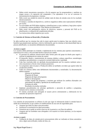 Conceptos de auditoría de Sistemas
Ing. Miguel Ángel Duran J. 21
• Deben existir mecanismos necesarios a fin de asegurar que los programadores y analistas no
tengan acceso a la operación del computador y los operadores a su vez no conozcan la
documentación de programas y sistemas.
• Debe existir una unidad de control de calidad, tanto de datos de entrada como de los resultado
del procesamiento.
• El manejo y custodia de dispositivos y archivos magnéticos deben estar expresamente definidos
por escrito.
• Las actividades del PAD deben obedecer a planificaciones a corto, mediano y largo plazo sujetos
a evaluación y ajustes periódicos "Plan Maestro de Informática"
• Debe existir una participación efectiva de directivos, usuarios y personal del PAD en la
planificación y evaluación del cumplimiento del plan.
• Las instrucciones deben impartirse por escrito.
3.- Controles de Sistema en Desarrollo y Producción
Se debe justificar que los sistemas han sido la mejor opción para la empresa, bajo una relación costo-
beneficio que proporcionen oportuna y efectiva información, que los sistemas se han desarrollado bajo un
proceso planificado y se encuentren debidamente documentados.
Acciones a seguir:
Los usuarios deben participar en el diseño e implantación de los sistemas pues aportan conocimiento y
experiencia de su área y esta actividad facilita el proceso de cambio
• El personal de auditoría interna/control debe formar parte del grupo de diseño para sugerir y
solicitar la implantación de rutinas de control
• El desarrollo, diseño y mantenimiento de sistemas obedece a planes específicos, metodologías
estándares, procedimientos y en general a normatividad escrita y aprobada.
• Cada fase concluida debe ser aprobada documentadamente por los usuarios mediante actas u
otros mecanismos a fin de evitar reclamos posteriores.
• Los programas antes de pasar a Producción deben ser probados con datos que agoten todas las
excepciones posibles.
• Todos los sistemas deben estar debidamente documentados y actualizados. La documentación
deberá contener:
Informe de factibilidad
Diagrama de bloque
Diagrama de lógica del programa
Objetivos del programa
Listado original del programa y versiones que incluyan los cambios efectuados con
antecedentes de pedido y aprobación de modificaciones
Formatos de salida
Resultados de pruebas realizadas
• Implantar procedimientos de solicitud, aprobación y ejecución de cambios a programas,
formatos de los sistemas en desarrollo.
• El sistema concluido será entregado al usuario previo entrenamiento y elaboración de los
manuales de operación respectivos
4.- Controles de Procesamiento
Los controles de procesamiento se refieren al ciclo que sigue la información desde la entrada hasta la
salida de la información, lo que conlleva al establecimiento de una serie de seguridades para:
• Asegurar que todos los datos sean procesados
• Garantizar la exactitud de los datos procesados
• Garantizar que se grabe un archivo para uso de la gerencia y con fines de auditoría
• Asegurar que los resultados sean entregados a los usuarios en forma oportuna y en las mejores
condiciones.
Acciones a seguir:
• Validación de datos de entrada previo procesamiento debe ser realizada en forma automática:
clave, dígito autoverificador, totales de lotes, etc.
 