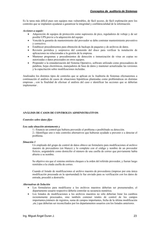 Conceptos de auditoría de Sistemas
Ing. Miguel Ángel Duran J. 23
Es la tarea más difícil pues son equipos mas vulnerables, de fácil acceso, de fácil explotación pero los
controles que se implanten ayudaran a garantizar la integridad y confidencialidad de la información.
Acciones a seguir:
• Adquisición de equipos de protección como supresores de pico, reguladores de voltaje y de ser
posible UPS previo a la adquisición del equipo
• Vencida la garantía de mantenimiento del proveedor se debe contratar mantenimiento preventivo
y correctivo.
• Establecer procedimientos para obtención de backups de paquetes y de archivos de datos.
• Revisión periódica y sorpresiva del contenido del disco para verificar la instalación de
aplicaciones no relacionadas a la gestión de la empresa.
• Mantener programas y procedimientos de detección e inmunización de virus en copias no
autorizadas o datos procesados en otros equipos.
• Propender a la estandarización del Sistema Operativo, software utilizado como procesadores de
palabras, hojas electrónicas, manejadores de base de datos y mantener actualizadas las versiones
y la capacitación sobre modificaciones incluidas.
Analizados los distintos tipos de controles que se aplican en la Auditoría de Sistemas efectuaremos a
continuación el análisis de casos de situaciones hipotéticas planteadas como problemáticas en distintas
empresas , con la finalidad de efectuar el análisis del caso e identificar las acciones que se deberían
implementar .
ANÁLISIS DE CASOS DE CONTROLES ADMINISTRATIVOS
Controles sobre datos fijos
Lea cada situación atentamente y
1.- Enuncie un control que hubiera prevenido el problema o posibilitado su detección.
2.- Identifique uno o más controles alternativos que hubieran ayudado a prevenir o a detectar el
problema.
Situación 1
Un empleado del grupo de control de datos obtuvo un formulario para modificaciones al archivo
maestro de proveedores (en blanco) y lo completo con el código y nombre de un proveedor
ficticio, asignándole como domicilio el número de una casilla de correo que previamente había
abierto a su nombre.
Su objetivo era que el sistema emitiera cheques a la orden del referido proveedor, y fueran luego
remitidos a la citada casilla de correo.
Cuando el listado de modificaciones al archivo maestro de proveedores (impreso por esta única
modificación procesada en la oportunidad) le fue enviado para su verificación con los datos de
entrada, procedió a destruirlo.
Alternativas de Solución
• Los formularios para modificarse a los archivos maestros deberían ser prenumerados; el
departamento usuario respectivo debería controlar su secuencia numérica.
• Los listados de modificaciones a los archivos maestros no sólo deberían listar los cambios
recientemente procesados, sino también contener totales de control de los campos
importantes,(número de registros, suma de campos importantes, fecha de la última modificación
,etc.) que deberían ser reconciliados por los departamentos usuarios con los listados anteriores.
 