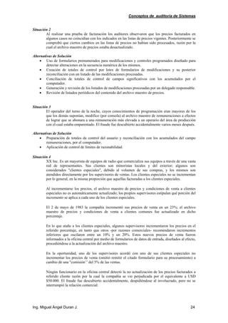 Conceptos de auditoría de Sistemas
Ing. Miguel Ángel Duran J. 24
Situación 2
Al realizar una prueba de facturación los auditores observaron que los precios facturados en
algunos casos no coincidían con los indicados en las listas de precios vigentes. Posteriormente se
comprobó que ciertos cambios en las listas de precios no habían sido procesados, razón por la
cual el archivo maestro de precios estaba desactualizado.
Alternativas de Solución
• Uso de formularios prenumerados para modificaciones y controles programados diseñado para
detectar alteraciones en la secuencia numérica de los mismos.
• Creación de totales de control por lotes de formularios de modificaciones y su posterior
reconciliación con un listado de las modificaciones procesadas.
• Conciliación de totales de control de campos significativos con los acumulados por el
computador.
• Generación y revisión de los listados de modificaciones procesadas por un delegado responsable.
• Revisión de listados periódicos del contenido del archivo maestro de precios.
Situación 3
El operador del turno de la noche, cuyos conocimientos de programación eran mayores de los
que los demás suponían, modifico (por consola) al archivo maestro de remuneraciones a efectos
de lograr que se abonara a una remuneración más elevada a un operario del área de producción
con el cual estaba emparentado. El fraude fue descubierto accidentalmente varios meses después.
Alternativas de Solución
• Preparación de totales de control del usuario y reconciliación con los acumulados del campo
remuneraciones, por el computador.
• Aplicación de control de límites de razonabilidad.
Situación 4
XX Inc. Es un mayorista de equipos de radio que comercializa sus equipos a través de una vasta
red de representantes. Sus clientes son minoristas locales y del exterior; algunos son
considerados "clientes especiales", debido al volumen de sus compras, y los mismos son
atendidos directamente por los supervisores de ventas. Los clientes especiales no se incrementan
por lo general, en la misma proporción que aquellas facturadas a los clientes especiales.
Al incrementarse los precios, el archivo maestro de precios y condiciones de venta a clientes
especiales no es automáticamente actualizado; los propios supervisores estipulan qué porción del
incremento se aplica a cada uno de los clientes especiales.
El 2 de mayo de 1983 la compañía incrementó sus precios de venta en un 23%; el archivo
maestro de precios y condiciones de venta a clientes comunes fue actualizado en dicho
porcentaje.
En lo que atañe a los clientes especiales, algunos supervisores incrementaron los precios en el
referido porcentaje, en tanto que otros -por razones comerciales- recomendaron incrementos
inferiores que oscilaron entre un 10% y un 20%. Estos nuevos precios de venta fueron
informados a la oficina central por medio de formularios de datos de entrada, diseñados al efecto,
procediéndose a la actualización del archivo maestro.
En la oportunidad, uno de los supervisores acordó con uno de sus clientes especiales no
incrementar los precios de venta (omitió remitir el citado formulario para su procesamiento) a
cambio de una "comisión’’ del 5% de las ventas.
Ningún funcionario en la oficina central detectó la no actualización de los precios facturados a
referido cliente razón por la cual la compañía se vio perjudicada por el equivalente a USD
$50.000. El fraude fue descubierto accidentalmente, despidiéndose al involucrado, pero no se
interrumpió la relación comercial.
 