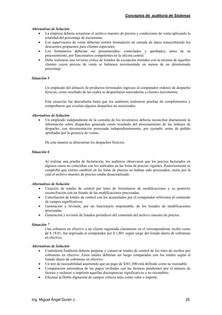 Conceptos de auditoría de Sistemas
Ing. Miguel Ángel Duran J. 25
Alternativas de Solución
• La empresa debería actualizar el archivo maestro de precios y condiciones de venta aplicando la
totalidad del porcentaje de incremento.
• Los supervisores de venta deberían remitir formularios de entrada de datos transcribiendo los
descuentos propuestos para clientes especiales.
• Los formularios deberían ser prenumerados, controlados y aprobados, antes de su
procesamiento, por funcionarios competentes en la oficina central.
• Debe realizarse una revisión critica de listados de excepción emitidos con la nómina de aquellos
clientes cuyos precios de venta se hubiesen incrementado en menos de un determinado
porcentaje.
Situación 5
Un empleado del almacén de productos terminados ingresos al computador ordenes de despacho
ficticias, como resultado de las cuales se despacharon mercaderías a clientes inexistentes.
Esta situación fue descubierta hasta que los auditores realizaron pruebas de cumplimientos y
comprobaron que existían algunos despachos no autorizados.
Alternativas de Solución
• Un empleado independiente de la custodia de los inventarios debería reconciliar diariamente la
información sobre despachos generada como resultado del procesamiento de las órdenes de
despacho, con documentación procesada independientemente, por ejemplo, notas de pedido
aprobadas por la gerencia de ventas.
De esta manera se detectarían los despachos ficticios.
Situación 6
Al realizar una prueba de facturación, los auditores observaron que los precios facturados en
algunos casos no coincidían con los indicados en las listas de precios vigentes. Posteriormente se
comprobó que ciertos cambios en las listas de precios no habían sido procesados, razón por la
cual el archivo maestro de precios estaba desactualizado.
Alternativas de Solución
• Creación de totales de control por lotes de formularios de modificaciones y su posterior
reconciliación con un listado de las modificaciones procesadas.
• Conciliación de totales de control con los acumulados por el computador referentes al contenido
de campos significativos.
• Generación y revisión, por un funcionario responsable, de los listados de modificaciones
procesadas.
• Generación y revisión de listados periódicos del contenido del archivo maestro de precios.
Situación 7
Una cobranza en efectivo a un cliente registrada claramente en el correspondiente recibo como
de $ 18.01, fue ingresada al computador por $ 1,801 según surge del listado diario de cobranzas
en efectivo.
Alternativas de Solución
• Contraloría/Auditoría debería preparar y conservar totales de control de los lotes de recibos por
cobranzas en efectivo. Estos totales deberían ser luego comparados con los totales según el
listado diario de cobranzas en efectivo.
• Un test de razonabilidad asumiendo que un pago de $361,300 está definido como no razonable.
• Comparación automática de los pagos recibidos con las facturas pendientes por el número de
factura y rechazar o imprimir aquellas discrepancias significativas o no razonables.
• Efectuar la Doble digitación de campos críticos tales como valor o importe.
 
