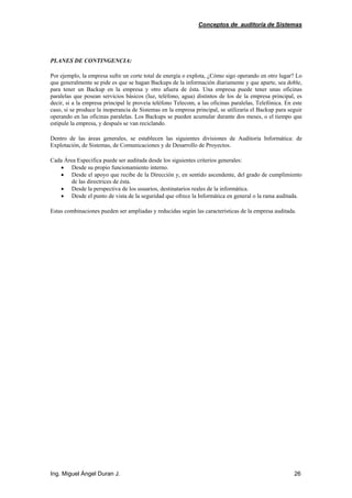 Conceptos de auditoría de Sistemas
Ing. Miguel Ángel Duran J. 26
PLANES DE CONTINGENCIA:
Por ejemplo, la empresa sufre un corte total de energía o explota, ¿Cómo sigo operando en otro lugar? Lo
que generalmente se pide es que se hagan Backups de la información diariamente y que aparte, sea doble,
para tener un Backup en la empresa y otro afuera de ésta. Una empresa puede tener unas oficinas
paralelas que posean servicios básicos (luz, teléfono, agua) distintos de los de la empresa principal, es
decir, si a la empresa principal le proveía teléfono Telecom, a las oficinas paralelas, Telefónica. En este
caso, si se produce la inoperancia de Sistemas en la empresa principal, se utilizaría el Backup para seguir
operando en las oficinas paralelas. Los Backups se pueden acumular durante dos meses, o el tiempo que
estipule la empresa, y después se van reciclando.
Dentro de las áreas generales, se establecen las siguientes divisiones de Auditoría Informática: de
Explotación, de Sistemas, de Comunicaciones y de Desarrollo de Proyectos.
Cada Área Especifica puede ser auditada desde los siguientes criterios generales:
• Desde su propio funcionamiento interno.
• Desde el apoyo que recibe de la Dirección y, en sentido ascendente, del grado de cumplimiento
de las directrices de ésta.
• Desde la perspectiva de los usuarios, destinatarios reales de la informática.
• Desde el punto de vista de la seguridad que ofrece la Informática en general o la rama auditada.
Estas combinaciones pueden ser ampliadas y reducidas según las características de la empresa auditada.
 