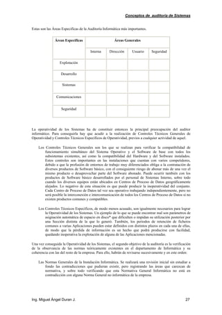 Conceptos de auditoría de Sistemas
Ing. Miguel Ángel Duran J. 27
Estas son las Áreas Especificas de la Auditoría Informática más importantes.
Áreas GeneralesÁreas Específicas
Interna Dirección Usuario Seguridad
Explotación
Desarrollo
Sistemas
Comunicaciones
Seguridad
La operatividad de los Sistemas ha de constituir entonces la principal preocupación del auditor
informático. Para conseguirla hay que acudir a la realización de Controles Técnicos Generales de
Operatividad y Controles Técnicos Específicos de Operatividad, previos a cualquier actividad de aquel.
Los Controles Técnicos Generales son los que se realizan para verificar la compatibilidad de
funcionamiento simultáneo del Sistema Operativo y el Software de base con todos los
subsistemas existentes, así como la compatibilidad del Hardware y del Software instalados.
Estos controles son importantes en las instalaciones que cuentan con varios competidores,
debido a que la profusión de entornos de trabajo muy diferenciados obliga a la contratación de
diversos productos de Software básico, con el consiguiente riesgo de abonar más de una vez el
mismo producto o desaprovechar parte del Software abonado. Puede ocurrir también con los
productos de Software básico desarrollados por el personal de Sistemas Interno, sobre todo
cuando los diversos equipos están ubicados en Centros de Proceso de Datos geográficamente
alejados. Lo negativo de esta situación es que puede producir la inoperatividad del conjunto.
Cada Centro de Proceso de Datos tal vez sea operativo trabajando independientemente, pero no
será posible la interconexión e intercomunicación de todos los Centros de Proceso de Datos si no
existen productos comunes y compatibles.
Los Controles Técnicos Específicos, de modo menos acusado, son igualmente necesarios para lograr
la Operatividad de los Sistemas. Un ejemplo de lo que se puede encontrar mal son parámetros de
asignación automática de espacio en disco* que dificulten o impidan su utilización posterior por
una Sección distinta de la que lo generó. También, los periodos de retención de ficheros
comunes a varias Aplicaciones pueden estar definidos con distintos plazos en cada una de ellas,
de modo que la pérdida de información es un hecho que podrá producirse con facilidad,
quedando inoperativa la explotación de alguna de las Aplicaciones mencionadas.
Una vez conseguida la Operatividad de los Sistemas, el segundo objetivo de la auditoría es la verificación
de la observancia de las normas teóricamente existentes en el departamento de Informática y su
coherencia con las del resto de la empresa. Para ello, habrán de revisarse sucesivamente y en este orden:
Las Normas Generales de la Instalación Informática. Se realizará una revisión inicial sin estudiar a
fondo las contradicciones que pudieran existir, pero registrando las áreas que carezcan de
normativa, y sobre todo verificando que esta Normativa General Informática no está en
contradicción con alguna Norma General no informática de la empresa.
 