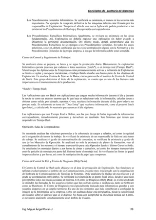 Conceptos de auditoría de Sistemas
Ing. Miguel Ángel Duran J. 28
Los Procedimientos Generales Informáticos. Se verificará su existencia, al menos en los sectores más
importantes. Por ejemplo, la recepción definitiva de las máquinas debería estar firmada por los
responsables de Explotación. Tampoco el alta de una nueva Aplicación podría producirse si no
existieran los Procedimientos de Backup y Recuperación correspondientes.
Los Procedimientos Específicos Informáticos. Igualmente, se revisara su existencia en las áreas
fundamentales. Así, Explotación no debería explotar una Aplicación sin haber exigido a
Desarrollo la pertinente documentación. Del mismo modo, deberá comprobarse que los
Procedimientos Específicos no se opongan a los Procedimientos Generales. En todos los casos
anteriores, a su vez, deberá verificarse que no existe contradicción alguna con la Normativa y los
Procedimientos Generales de la propia empresa, a los que la Informática debe estar sometida.
Centro de Control y Seguimiento de Trabajos:
Se analizará cómo se prepara, se lanza y se sigue la producción diaria. Básicamente, la explotación
Informática ejecuta procesos por cadenas o lotes sucesivos (Batch*), o en tiempo real (Tiempo Real*).
Mientras que las Aplicaciones de Teleproceso están permanentemente activas y la función de Explotación
se limita a vigilar y recuperar incidencias, el trabajo Batch absorbe una buena parte de los efectivos de
Explotación. En muchos Centros de Proceso de Datos, éste órgano recibe el nombre de Centro de Control
de Batch. Este grupo determina el éxito de la explotación, en cuanto que es uno de los factores más
importantes en el mantenimiento de la producción.
*Batch y Tiempo Real:
Las Aplicaciones que son Batch son Aplicaciones que cargan mucha información durante el día y durante
la noche se corre un proceso enorme que lo que hace es relacionar toda la información, calcular cosas y
obtener como salida, por ejemplo, reportes. O sea, recolecta información durante el día, pero todavía no
procesa nada. Es solamente un tema de "Data Entry" que recolecta información, corre el proceso Batch
(por lotes), y calcula todo lo necesario para arrancar al día siguiente.
Las Aplicaciones que son Tiempo Real u Online, son las que, luego de haber ingresado la información
correspondiente, inmediatamente procesan y devuelven un resultado. Son Sistemas que tienen que
responder en Tiempo Real.
Operación. Salas de Computadoras:
Se intentarán analizar las relaciones personales y la coherencia de cargos y salarios, así como la equidad
en la asignación de turnos de trabajo. Se verificará la existencia de un responsable de Sala en cada turno
de trabajo. Se analizará el grado de automatización de comandos, se verificara la existencia y grado de
uso de los Manuales de Operación. Se analizará no solo la existencia de planes de formación, sino el
cumplimiento de los mismos y el tiempo transcurrido para cada Operador desde el último Curso recibido.
Se estudiarán los montajes diarios y por horas de cintas o cartuchos, así como los tiempos transcurridos
entre la petición de montaje por parte del Sistema hasta el montaje real. Se verificarán las líneas de papel
impresas diarias y por horas, así como la manipulación de papel que comportan.
Centro de Control de Red y Centro de Diagnosis (Help Desk):
El Centro de Control de Red suele ubicarse en el área de producción de Explotación. Sus funciones se
refieren exclusivamente al ámbito de las Comunicaciones, estando muy relacionado con la organización
de Software de Comunicaciones de Técnicas de Sistemas. Debe analizarse la fluidez de esa relación y el
grado de coordinación entre ambos. Se verificará la existencia de un punto focal único, desde el cual sean
perceptibles todos las líneas asociadas al Sistema. El Centro de Diagnosis (Help Desk) es el ente en donde
se atienden las llamadas de los usuarios-clientes que han sufrido averías o incidencias, tanto de Software
como de Hardware. El Centro de Diagnosis está especialmente indicado para informáticos grandes y con
usuarios dispersos en un amplio territorio. Es uno de los elementos que más contribuyen a configurar la
imagen de la Informática de la empresa. Debe ser auditada desde esta perspectiva, desde la sensibilidad
del usuario sobre el servicio que se le dispone. No basta con comprobar la eficiencia técnica del Centro,
es necesario analizarlo simultáneamente en el ámbito de Usuario.
 