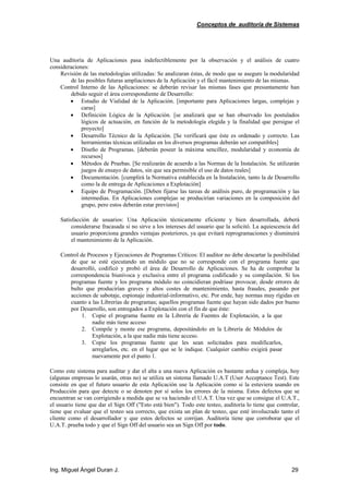 Conceptos de auditoría de Sistemas
Ing. Miguel Ángel Duran J. 29
Una auditoría de Aplicaciones pasa indefectiblemente por la observación y el análisis de cuatro
consideraciones:
Revisión de las metodologías utilizadas: Se analizaran éstas, de modo que se asegure la modularidad
de las posibles futuras ampliaciones de la Aplicación y el fácil mantenimiento de las mismas.
Control Interno de las Aplicaciones: se deberán revisar las mismas fases que presuntamente han
debido seguir el área correspondiente de Desarrollo:
• Estudio de Vialidad de la Aplicación. [importante para Aplicaciones largas, complejas y
caras]
• Definición Lógica de la Aplicación. [se analizará que se han observado los postulados
lógicos de actuación, en función de la metodología elegida y la finalidad que persigue el
proyecto]
• Desarrollo Técnico de la Aplicación. [Se verificará que éste es ordenado y correcto. Las
herramientas técnicas utilizadas en los diversos programas deberán ser compatibles]
• Diseño de Programas. [deberán poseer la máxima sencillez, modularidad y economía de
recursos]
• Métodos de Pruebas. [Se realizarán de acuerdo a las Normas de la Instalación. Se utilizarán
juegos de ensayo de datos, sin que sea permisible el uso de datos reales]
• Documentación. [cumplirá la Normativa establecida en la Instalación, tanto la de Desarrollo
como la de entrega de Aplicaciones a Explotación]
• Equipo de Programación. [Deben fijarse las tareas de análisis puro, de programación y las
intermedias. En Aplicaciones complejas se producirían variaciones en la composición del
grupo, pero estos deberán estar previstos]
Satisfacción de usuarios: Una Aplicación técnicamente eficiente y bien desarrollada, deberá
considerarse fracasada si no sirve a los intereses del usuario que la solicitó. La aquiescencia del
usuario proporciona grandes ventajas posteriores, ya que evitará reprogramaciones y disminuirá
el mantenimiento de la Aplicación.
Control de Procesos y Ejecuciones de Programas Críticos: El auditor no debe descartar la posibilidad
de que se esté ejecutando un módulo que no se corresponde con el programa fuente que
desarrolló, codificó y probó el área de Desarrollo de Aplicaciones. Se ha de comprobar la
correspondencia biunívoca y exclusiva entre el programa codificado y su compilación. Si los
programas fuente y los programa módulo no coincidieran podríase provocar, desde errores de
bulto que producirían graves y altos costes de mantenimiento, hasta fraudes, pasando por
acciones de sabotaje, espionaje industrial-informativo, etc. Por ende, hay normas muy rígidas en
cuanto a las Librerías de programas; aquellos programas fuente que hayan sido dados por bueno
por Desarrollo, son entregados a Explotación con el fin de que éste:
1. Copie el programa fuente en la Librería de Fuentes de Explotación, a la que
nadie más tiene acceso
2. Compile y monte ese programa, depositándolo en la Librería de Módulos de
Explotación, a la que nadie más tiene acceso.
3. Copie los programas fuente que les sean solicitados para modificarlos,
arreglarlos, etc. en el lugar que se le indique. Cualquier cambio exigirá pasar
nuevamente por el punto 1.
Como este sistema para auditar y dar el alta a una nueva Aplicación es bastante ardua y compleja, hoy
(algunas empresas lo usarán, otras no) se utiliza un sistema llamado U.A.T (User Acceptance Test). Este
consiste en que el futuro usuario de esta Aplicación use la Aplicación como si la estuviera usando en
Producción para que detecte o se denoten por sí solos los errores de la misma. Estos defectos que se
encuentran se van corrigiendo a medida que se va haciendo el U.A.T. Una vez que se consigue el U.A.T.,
el usuario tiene que dar el Sign Off ("Esto está bien"). Todo este testeo, auditoría lo tiene que controlar,
tiene que evaluar que el testeo sea correcto, que exista un plan de testeo, que esté involucrado tanto el
cliente como el desarrollador y que estos defectos se corrijan. Auditoría tiene que corroborar que el
U.A.T. prueba todo y que el Sign Off del usuario sea un Sign Off por todo.
 