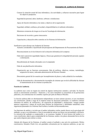Conceptos de auditoría de Sistemas
Ing. Miguel Ángel Duran J. 3
Conocer la situación actual del área informática y las actividades y esfuerzos necesarios para lograr
los objetivos propuestos.
Seguridad de personal, datos, hardware, software e instalaciones
Apoyo de función informática a las metas y objetivos de la organización
Seguridad, utilidad, confianza, privacidad y disponibilidad en el ambiente informático
Minimizar existencias de riesgos en el uso de Tecnología de información
Decisiones de inversión y gastos innecesarios
Capacitación y educación sobre controles en los Sistemas de Información
Justificativos para efectuar una Auditoría de Sistemas
Aumento considerable e injustificado del presupuesto del Departamento de Procesamiento de Datos.
Desconocimiento en el nivel directivo de la situación informática de la empresa
Falta total o parcial de seguridades lógicas y físicas que garanticen la integridad del personal, equipos
e información.
Descubrimiento de fraudes efectuados con el computador
Falta de una planificación informática
Organización que no funciona correctamente, falta de políticas, objetivos, normas, metodología,
asignación de tareas y adecuada administración del Recurso Humano
Descontento general de los usuarios por incumplimiento de plazos y mala calidad de los resultados.
Falta de documentación o documentación incompleta de sistemas que revela la dificultad de efectuar
el mantenimiento de los sistemas en producción
Función de Auditoría
La auditoría nace como un órgano de control de algunas instituciones estatales y privadas. Su función
inicial es estrictamente económico - financiero, y los casos inmediatos se encuentran en las peritaciones
judiciales y las contrataciones de contables expertos por parte de Bancos Oficiales.
La función auditora debe ser absolutamente independiente; no tiene carácter ejecutivo, ni son vinculantes
sus conclusiones. Queda a cargo de la empresa tomar las decisiones pertinentes. La auditoría contiene
elementos de análisis, de verificación y de exposición de debilidades y disfunciones. Aunque pueden
aparecer sugerencias y planes de acción para eliminar las disfunciones y debilidades antedichas; estas
sugerencias plasmadas en el Informe final reciben el nombre de Recomendaciones.
Las funciones de análisis y revisión que el auditor informático realiza, puede chocar con la psicología del
auditado, ya que es un informático y tiene la necesidad de realizar sus tareas con racionalidad y eficiencia.
La reticencia del auditado es comprensible y, en ocasiones, fundada. El nivel técnico del auditor es a
veces insuficiente, dada la gran complejidad de los Sistemas, unidos a los plazos demasiado breves de los
que suelen disponer para realizar su tarea.
Además del chequeo de los Sistemas, el auditor somete al auditado a una serie de cuestionario. Dichos
cuestionarios, llamados Check List, son guardados celosamente por las empresas auditoras, ya que son
 