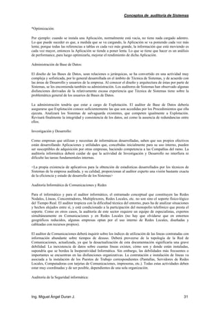 Conceptos de auditoría de Sistemas
Ing. Miguel Ángel Duran J. 31
*Optimización:
Por ejemplo: cuando se instala una Aplicación, normalmente está vacía, no tiene nada cargado adentro.
Lo que puede suceder es que, a medida que se va cargando, la Aplicación se va poniendo cada vez más
lenta; porque todas las referencias a tablas es cada vez más grande, la información que está moviendo es
cada vez mayor, entonces la Aplicación se tiende a poner lenta. Lo que se tiene que hacer es un análisis
de performance, para luego optimizarla, mejorar el rendimiento de dicha Aplicación.
Administración de Base de Datos:
El diseño de las Bases de Datos, sean relaciones o jerárquicas, se ha convertido en una actividad muy
compleja y sofisticada, por lo general desarrollada en el ámbito de Técnica de Sistemas, y de acuerdo con
las áreas de Desarrollo y usuarios de la empresa. Al conocer el diseño y arquitectura de éstas por parte de
Sistemas, se les encomienda también su administración. Los auditores de Sistemas han observado algunas
disfunciones derivadas de la relativamente escasa experiencia que Técnica de Sistemas tiene sobre la
problemática general de los usuarios de Bases de Datos.
La administración tendría que estar a cargo de Explotación. El auditor de Base de Datos debería
asegurarse que Explotación conoce suficientemente las que son accedidas por los Procedimientos que ella
ejecuta. Analizará los Sistemas de salvaguarda existentes, que competen igualmente a Explotación.
Revisará finalmente la integridad y consistencia de los datos, así como la ausencia de redundancias entre
ellos.
Investigación y Desarrollo:
Como empresas que utilizan y necesitan de informáticas desarrolladas, saben que sus propios efectivos
están desarrollando Aplicaciones y utilidades que, concebidas inicialmente para su uso interno, pueden
ser susceptibles de adquisición por otras empresas, haciendo competencia a las Compañías del ramo. La
auditoría informática deberá cuidar de que la actividad de Investigación y Desarrollo no interfiera ni
dificulte las tareas fundamentales internas.
<La propia existencia de aplicativos para la obtención de estadísticas desarrollados por los técnicos de
Sistemas de la empresa auditada, y su calidad, proporcionan al auditor experto una visión bastante exacta
de la eficiencia y estado de desarrollo de los Sistemas>
Auditoría Informática de Comunicaciones y Redes
Para el informático y para el auditor informático, el entramado conceptual que constituyen las Redes
Nodales, Líneas, Concentradores, Multiplexores, Redes Locales, etc. no son sino el soporte físico-lógico
del Tiempo Real. El auditor tropieza con la dificultad técnica del entorno, pues ha de analizar situaciones
y hechos alejados entre sí, y está condicionado a la participación del monopolio telefónico que presta el
soporte. Como en otros casos, la auditoría de este sector requiere un equipo de especialistas, expertos
simultáneamente en Comunicaciones y en Redes Locales (no hay que olvidarse que en entornos
geográficos reducidos, algunas empresas optan por el uso interno de Redes Locales, diseñadas y
cableadas con recursos propios).
El auditor de Comunicaciones deberá inquirir sobre los índices de utilización de las líneas contratadas con
información abundante sobre tiempos de desuso. Deberá proveerse de la topología de la Red de
Comunicaciones, actualizada, ya que la desactualización de esta documentación significaría una grave
debilidad. La inexistencia de datos sobre cuantas líneas existen, cómo son y donde están instaladas,
supondría que se bordea la Inoperatividad Informática. Sin embargo, las debilidades más frecuentes o
importantes se encuentran en las disfunciones organizativas. La contratación e instalación de líneas va
asociada a la instalación de los Puestos de Trabajo correspondientes (Pantallas, Servidores de Redes
Locales, Computadoras con tarjetas de Comunicaciones, impresoras, etc.). Todas estas actividades deben
estar muy coordinadas y de ser posible, dependientes de una sola organización.
Auditoría de la Seguridad informática:
 