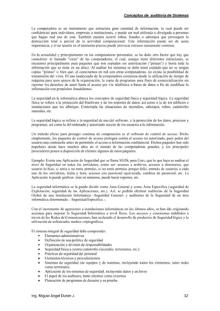Conceptos de auditoría de Sistemas
Ing. Miguel Ángel Duran J. 32
La computadora es un instrumento que estructura gran cantidad de información, la cual puede ser
confidencial para individuos, empresas o instituciones, y puede ser mal utilizada o divulgada a personas
que hagan mal uso de esta. También pueden ocurrir robos, fraudes o sabotajes que provoquen la
destrucción total o parcial de la actividad computacional. Esta información puede ser de suma
importancia, y el no tenerla en el momento preciso puede provocar retrasos sumamente costosos.
En la actualidad y principalmente en las computadoras personales, se ha dado otro factor que hay que
considerar: el llamado "virus" de las computadoras, el cual, aunque tiene diferentes intenciones, se
encuentra principalmente para paquetes que son copiados sin autorización ("piratas") y borra toda la
información que se tiene en un disco. Al auditar los sistemas se debe tener cuidado que no se tengan
copias "piratas" o bien que, al conectarnos en red con otras computadoras, no exista la posibilidad de
transmisión del virus. El uso inadecuado de la computadora comienza desde la utilización de tiempo de
máquina para usos ajenos de la organización, la copia de programas para fines de comercialización sin
reportar los derechos de autor hasta el acceso por vía telefónica a bases de datos a fin de modificar la
información con propósitos fraudulentos.
La seguridad en la informática abarca los conceptos de seguridad física y seguridad lógica. La seguridad
física se refiere a la protección del Hardware y de los soportes de datos, así como a la de los edificios e
instalaciones que los albergan. Contempla las situaciones de incendios, sabotajes, robos, catástrofes
naturales, etc.
La seguridad lógica se refiere a la seguridad de uso del software, a la protección de los datos, procesos y
programas, así como la del ordenado y autorizado acceso de los usuarios a la información.
Un método eficaz para proteger sistemas de computación es el software de control de acceso. Dicho
simplemente, los paquetes de control de acceso protegen contra el acceso no autorizado, pues piden del
usuario una contraseña antes de permitirle el acceso a información confidencial. Dichos paquetes han sido
populares desde hace muchos años en el mundo de las computadoras grandes, y los principales
proveedores ponen a disposición de clientes algunos de estos paquetes.
Ejemplo: Existe una Aplicación de Seguridad que se llama SEOS, para Unix, que lo que hace es auditar el
nivel de Seguridad en todos los servidores, como ser: accesos a archivos, accesos a directorios, que
usuario lo hizo, si tenía o no tenía permiso, si no tenía permiso porque falló, entrada de usuarios a cada
uno de los servidores, fecha y hora, accesos con password equivocada, cambios de password, etc. La
Aplicación lo puede graficar, tirar en números, puede hacer reportes, etc.
La seguridad informática se la puede dividir como Área General y como Área Especifica (seguridad de
Explotación, seguridad de las Aplicaciones, etc.). Así, se podrán efectuar auditorías de la Seguridad
Global de una Instalación Informática –Seguridad General- y auditorías de la Seguridad de un área
informática determinada – Seguridad Especifica -.
Con el incremento de agresiones a instalaciones informáticas en los últimos años, se han ido originando
acciones para mejorar la Seguridad Informática a nivel físico. Los accesos y conexiones indebidos a
través de las Redes de Comunicaciones, han acelerado el desarrollo de productos de Seguridad lógica y la
utilización de sofisticados medios criptográficos.
El sistema integral de seguridad debe comprender:
• Elementos administrativos
• Definición de una política de seguridad
• Organización y división de responsabilidades
• Seguridad física y contra catástrofes (incendio, terremotos, etc.)
• Prácticas de seguridad del personal
• Elementos técnicos y procedimientos
• Sistemas de seguridad (de equipos y de sistemas, incluyendo todos los elementos, tanto redes
como terminales.
• Aplicación de los sistemas de seguridad, incluyendo datos y archivos
• El papel de los auditores, tanto internos como externos
• Planeación de programas de desastre y su prueba.
 