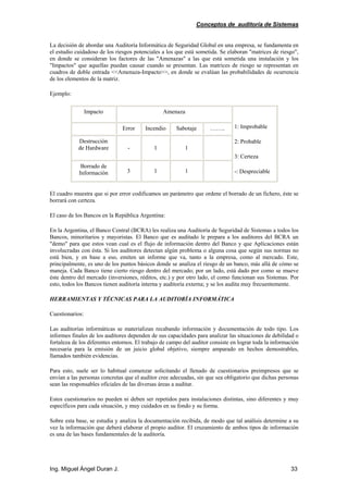 Conceptos de auditoría de Sistemas
Ing. Miguel Ángel Duran J. 33
La decisión de abordar una Auditoría Informática de Seguridad Global en una empresa, se fundamenta en
el estudio cuidadoso de los riesgos potenciales a los que está sometida. Se elaboran "matrices de riesgo",
en donde se consideran los factores de las "Amenazas" a las que está sometida una instalación y los
"Impactos" que aquellas puedan causar cuando se presentan. Las matrices de riesgo se representan en
cuadros de doble entrada <<Amenaza-Impacto>>, en donde se evalúan las probabilidades de ocurrencia
de los elementos de la matriz.
Ejemplo:
Impacto Amenaza
Error Incendio Sabotaje ……..
Destrucción
de Hardware - 1 1
Borrado de
Información 3 1 1
1: Improbable
2: Probable
3: Certeza
-: Despreciable
El cuadro muestra que si por error codificamos un parámetro que ordene el borrado de un fichero, éste se
borrará con certeza.
El caso de los Bancos en la República Argentina:
En la Argentina, el Banco Central (BCRA) les realiza una Auditoría de Seguridad de Sistemas a todos los
Bancos, minoritarios y mayoristas. El Banco que es auditado le prepara a los auditores del BCRA un
"demo" para que estos vean cual es el flujo de información dentro del Banco y que Aplicaciones están
involucradas con ésta. Si los auditores detectan algún problema o alguna cosa que según sus normas no
está bien, y en base a eso, emiten un informe que va, tanto a la empresa, como al mercado. Este,
principalmente, es uno de los puntos básicos donde se analiza el riesgo de un banco, más allá de cómo se
maneja. Cada Banco tiene cierto riesgo dentro del mercado; por un lado, está dado por como se mueve
éste dentro del mercado (inversiones, réditos, etc.) y por otro lado, el como funcionan sus Sistemas. Por
esto, todos los Bancos tienen auditoría interna y auditoría externa; y se los audita muy frecuentemente.
HERRAMIENTAS Y TÉCNICAS PARA LA AUDITORÍA INFORMÁTICA
Cuestionarios:
Las auditorías informáticas se materializan recabando información y documentación de todo tipo. Los
informes finales de los auditores dependen de sus capacidades para analizar las situaciones de debilidad o
fortaleza de los diferentes entornos. El trabajo de campo del auditor consiste en lograr toda la información
necesaria para la emisión de un juicio global objetivo, siempre amparado en hechos demostrables,
llamados también evidencias.
Para esto, suele ser lo habitual comenzar solicitando el llenado de cuestionarios preimpresos que se
envían a las personas concretas que el auditor cree adecuadas, sin que sea obligatorio que dichas personas
sean las responsables oficiales de las diversas áreas a auditar.
Estos cuestionarios no pueden ni deben ser repetidos para instalaciones distintas, sino diferentes y muy
específicos para cada situación, y muy cuidados en su fondo y su forma.
Sobre esta base, se estudia y analiza la documentación recibida, de modo que tal análisis determine a su
vez la información que deberá elaborar el propio auditor. El cruzamiento de ambos tipos de información
es una de las bases fundamentales de la auditoría.
 