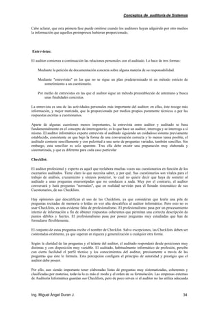 Conceptos de auditoría de Sistemas
Ing. Miguel Ángel Duran J. 34
Cabe aclarar, que esta primera fase puede omitirse cuando los auditores hayan adquirido por otro medios
la información que aquellos preimpresos hubieran proporcionado.
Entrevistas:
El auditor comienza a continuación las relaciones personales con el auditado. Lo hace de tres formas:
Mediante la petición de documentación concreta sobre alguna materia de su responsabilidad.
Mediante "entrevistas" en las que no se sigue un plan predeterminado ni un método estricto de
sometimiento a un cuestionario.
Por medio de entrevistas en las que el auditor sigue un método preestablecido de antemano y busca
unas finalidades concretas.
La entrevista es una de las actividades personales más importante del auditor; en ellas, éste recoge más
información, y mejor matizada, que la proporcionada por medios propios puramente técnicos o por las
respuestas escritas a cuestionarios.
Aparte de algunas cuestiones menos importantes, la entrevista entre auditor y auditado se basa
fundamentalmente en el concepto de interrogatorio; es lo que hace un auditor, interroga y se interroga a sí
mismo. El auditor informático experto entrevista al auditado siguiendo un cuidadoso sistema previamente
establecido, consistente en que bajo la forma de una conversación correcta y lo menos tensa posible, el
auditado conteste sencillamente y con pulcritud a una serie de preguntas variadas, también sencillas. Sin
embargo, esta sencillez es solo aparente. Tras ella debe existir una preparación muy elaborada y
sistematizada, y que es diferente para cada caso particular
Checklist:
El auditor profesional y experto es aquél que reelabora muchas veces sus cuestionarios en función de los
escenarios auditados. Tiene claro lo que necesita saber, y por qué. Sus cuestionarios son vitales para el
trabajo de análisis, cruzamiento y síntesis posterior, lo cual no quiere decir que haya de someter al
auditado a unas preguntas estereotipadas que no conducen a nada. Muy por el contrario, el auditor
conversará y hará preguntas "normales", que en realidad servirán para el llenado sistemático de sus
Cuestionarios, de sus Checklists.
Hay opiniones que descalifican el uso de las Checklists, ya que consideran que leerle una pila de
preguntas recitadas de memoria o leídas en voz alta descalifica al auditor informático. Pero esto no es
usar Checklists, es una evidente falta de profesionalismo. El profesionalismo pasa por un procesamiento
interno de información a fin de obtener respuestas coherentes que permitan una correcta descripción de
puntos débiles y fuertes. El profesionalismo pasa por poseer preguntas muy estudiadas que han de
formularse flexiblemente.
El conjunto de estas preguntas recibe el nombre de Checklist. Salvo excepciones, las Checklists deben ser
contestadas oralmente, ya que superan en riqueza y generalización a cualquier otra forma.
Según la claridad de las preguntas y el talante del auditor, el auditado responderá desde posiciones muy
distintas y con disposición muy variable. El auditado, habitualmente informático de profesión, percibe
con cierta facilidad el perfil técnico y los conocimientos del auditor, precisamente a través de las
preguntas que éste le formula. Esta percepción configura el principio de autoridad y prestigio que el
auditor debe poseer.
Por ello, aun siendo importante tener elaboradas listas de preguntas muy sistematizadas, coherentes y
clasificadas por materias, todavía lo es más el modo y el orden de su formulación. Las empresas externas
de Auditoría Informática guardan sus Checklists, pero de poco sirven si el auditor no las utiliza adecuada
 