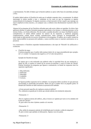 Conceptos de auditoría de Sistemas
Ing. Miguel Ángel Duran J. 35
y oportunamente. No debe olvidarse que la función auditora se ejerce sobre bases de autoridad, prestigio
y ética.
El auditor deberá aplicar el Checklist de modo que el auditado responda clara y escuetamente. Se deberá
interrumpir lo menos posible a éste, y solamente en los casos en que las respuestas se aparten
sustancialmente de la pregunta. En algunas ocasiones, se hará necesario invitar a aquél a que exponga con
mayor amplitud un tema concreto, y en cualquier caso, se deberá evitar absolutamente la presión sobre el
mismo.
Algunas de las preguntas de las Checklists utilizadas para cada sector, deben ser repetidas. En efecto, bajo
apariencia distinta, el auditor formulará preguntas equivalentes a las mismas o a distintas personas, en las
mismas fechas, o en fechas diferentes. De este modo, se podrán descubrir con mayor facilidad los puntos
contradictorios; el auditor deberá analizar los matices de las respuestas y reelaborar preguntas
complementarias cuando hayan existido contradicciones, hasta conseguir la homogeneidad. El
entrevistado no debe percibir un excesivo formalismo en las preguntas. El auditor, por su parte, tomará las
notas imprescindibles en presencia del auditado, y nunca escribirá cruces ni marcará cuestionarios en su
presencia.
Los cuestionarios o Checklists responden fundamentalmente a dos tipos de "filosofía" de calificación o
evaluación:
a. Checklist de rango.
Contiene preguntas que el auditor debe puntuar dentro de un rango preestablecido (por ejemplo,
de 1 a 5, siendo 1 la respuesta más negativa y el 5 el valor más positivo)
Ejemplo de Checklist de rango:
Se supone que se está realizando una auditoría sobre la seguridad física de una instalación y,
dentro de ella, se analiza el control de los accesos de personas y cosas al Centro de Cálculo.
Podrían formularse las preguntas que figuran a continuación, en donde las respuestas tiene los
siguientes significados:
1: Muy deficiente.
2: Deficiente.
3: Mejorable.
4: Aceptable.
5: Correcto.
Se figuran posibles respuestas de los auditados. Las preguntas deben sucederse sin que parezcan
encorsetadas ni clasificadas previamente. Basta con que el auditor lleve un pequeño guión. El
llenado del Checklist no debe realizarse en presencia del auditado.
-¿Existe personal específico de vigilancia externa al edificio?
-No, solamente un guarda por la noche que atiende además otra instalación adyacente.
<Puntuación: 1>
-Para la vigilancia interna del edificio, ¿Hay al menos un vigilante por turno en los aledaños del
Centro de Cálculo?
-Si, pero sube a las otras 4 plantas cuando se le necesita.
<Puntuación: 2>
-¿Hay salida de emergencia además de la habilitada para la entrada y salida de máquinas?
-Si, pero existen cajas apiladas en dicha puerta. Algunas veces las quitan.
<Puntuación: 2>
 