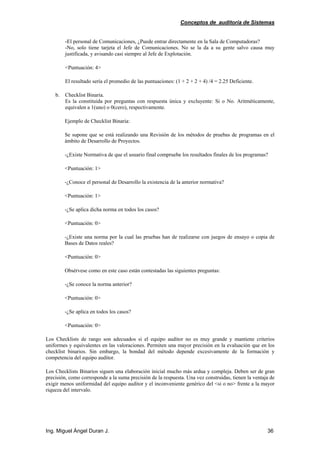 Conceptos de auditoría de Sistemas
Ing. Miguel Ángel Duran J. 36
-El personal de Comunicaciones, ¿Puede entrar directamente en la Sala de Computadoras?
-No, solo tiene tarjeta el Jefe de Comunicaciones. No se la da a su gente salvo causa muy
justificada, y avisando casi siempre al Jefe de Explotación.
<Puntuación: 4>
El resultado sería el promedio de las puntuaciones: (1 + 2 + 2 + 4) /4 = 2.25 Deficiente.
b. Checklist Binaria.
Es la constituida por preguntas con respuesta única y excluyente: Si o No. Aritméticamente,
equivalen a 1(uno) o 0(cero), respectivamente.
Ejemplo de Checklist Binaria:
Se supone que se está realizando una Revisión de los métodos de pruebas de programas en el
ámbito de Desarrollo de Proyectos.
-¿Existe Normativa de que el usuario final compruebe los resultados finales de los programas?
<Puntuación: 1>
-¿Conoce el personal de Desarrollo la existencia de la anterior normativa?
<Puntuación: 1>
-¿Se aplica dicha norma en todos los casos?
<Puntuación: 0>
-¿Existe una norma por la cual las pruebas han de realizarse con juegos de ensayo o copia de
Bases de Datos reales?
<Puntuación: 0>
Obsérvese como en este caso están contestadas las siguientes preguntas:
-¿Se conoce la norma anterior?
<Puntuación: 0>
-¿Se aplica en todos los casos?
<Puntuación: 0>
Los Checklists de rango son adecuados si el equipo auditor no es muy grande y mantiene criterios
uniformes y equivalentes en las valoraciones. Permiten una mayor precisión en la evaluación que en los
checklist binarios. Sin embargo, la bondad del método depende excesivamente de la formación y
competencia del equipo auditor.
Los Checklists Binarios siguen una elaboración inicial mucho más ardua y compleja. Deben ser de gran
precisión, como corresponde a la suma precisión de la respuesta. Una vez construidas, tienen la ventaja de
exigir menos uniformidad del equipo auditor y el inconveniente genérico del <si o no> frente a la mayor
riqueza del intervalo.
 
