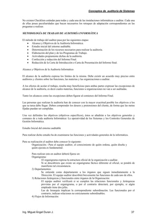 Conceptos de auditoría de Sistemas
Ing. Miguel Ángel Duran J. 37
No existen Checklists estándar para todas y cada una de las instalaciones informáticas a auditar. Cada una
de ellas posee peculiaridades que hacen necesarios los retoques de adaptación correspondientes en las
preguntas a realizar.
METODOLOGÍA DE TRABAJO DE AUDITORÍA INFORMÁTICA
El método de trabajo del auditor pasa por las siguientes etapas:
• Alcance y Objetivos de la Auditoría Informática.
• Estudio inicial del entorno auditable.
• Determinación de los recursos necesarios para realizar la auditoría.
• Elaboración del plan y de los Programas de Trabajo.
• Actividades propiamente dichas de la auditoría.
• Confección y redacción del Informe Final.
• Redacción de la Carta de Introducción o Carta de Presentación del Informe final.
Alcance y Objetivos de la Auditoría Informática
El alcance de la auditoría expresa los límites de la misma. Debe existir un acuerdo muy preciso entre
auditores y clientes sobre las funciones, las materias y las organizaciones a auditar.
A los efectos de acotar el trabajo, resulta muy beneficioso para ambas partes expresar las excepciones de
alcance de la auditoría, es decir cuales materias, funciones u organizaciones no van a ser auditadas.
Tanto los alcances como las excepciones deben figurar al comienzo del Informe Final.
Las personas que realizan la auditoría han de conocer con la mayor exactitud posible los objetivos a los
que su tarea debe llegar. Deben comprender los deseos y pretensiones del cliente, de forma que las metas
fijadas puedan ser cumplidas.
Una vez definidos los objetivos (objetivos específicos), éstos se añadirán a los objetivos generales y
comunes de a toda auditoría Informática: La operatividad de los Sistemas y los Controles Generales de
Gestión Informática.
Estudio Inicial del entorno auditable
Para realizar dicho estudio ha de examinarse las funciones y actividades generales de la informática.
Para su realización el auditor debe conocer lo siguiente:
Organización.- Para el equipo auditor, el conocimiento de quién ordena, quién diseña y
quién ejecuta es fundamental.
Para realizar esto en auditor deberá fijarse en:
Organigrama:
El organigrama expresa la estructura oficial de la organización a auditar.
Si se descubriera que existe un organigrama fáctico diferente al oficial, se pondrá de
manifiesto tal circunstancia.
2) Departamentos:
Se entiende como departamento a los órganos que siguen inmediatamente a la
Dirección. El equipo auditor describirá brevemente las funciones de cada uno de ellos.
3) Relaciones Jerárquicas y funcionales entre órganos de la Organización:
El equipo auditor verificará si se cumplen las relaciones funcionales y Jerárquicas
previstas por el organigrama, o por el contrario detectará, por ejemplo, si algún
empleado tiene dos jefes.
Las de Jerarquía implican la correspondiente subordinación. Las funcionales por el
contrario, indican relaciones no estrictamente subordinables.
4) Flujos de Información:
 
