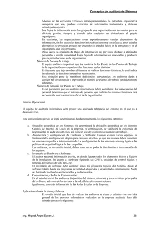 Conceptos de auditoría de Sistemas
Ing. Miguel Ángel Duran J. 38
Además de las corrientes verticales intradepartamentales, la estructura organizativa
cualquiera que sea, produce corrientes de información horizontales y oblicuas
extradepartamentales.
Los flujos de información entre los grupos de una organización son necesarios para su
eficiente gestión, siempre y cuando tales corrientes no distorsionen el propio
organigrama.
En ocasiones, las organizaciones crean espontáneamente canales alternativos de
información, sin los cuales las funciones no podrían ejercerse con eficacia; estos canales
alternativos se producen porque hay pequeños o grandes fallos en la estructura y en el
organigrama que los representa.
Otras veces, la aparición de flujos de información no previstos obedece a afinidades
personales o simple comodidad. Estos flujos de información son indeseables y producen
graves perturbaciones en la organización.
Número de Puestos de trabajo
El equipo auditor comprobará que los nombres de los Puesto de los Puestos de Trabajo
de la organización corresponden a las funciones reales distintas.
Es frecuente que bajo nombres diferentes se realicen funciones idénticas, lo cual indica
la existencia de funciones operativas redundantes.
Esta situación pone de manifiesto deficiencias estructurales; los auditores darán a
conocer tal circunstancia y expresarán el número de puestos de trabajo verdaderamente
diferentes.
Número de personas por Puesto de Trabajo
Es un parámetro que los auditores informáticos deben considerar. La inadecuación del
personal determina que el número de personas que realizan las mismas funciones rara
vez coincida con la estructura oficial de la organización.
Entorno Operacional
El equipo de auditoría informática debe poseer una adecuada referencia del entorno en el que va a
desenvolverse.
Este conocimiento previo se logra determinando, fundamentalmente, los siguientes extremos:
a. Situación geográfica de los Sistemas: Se determinará la ubicación geográfica de los distintos
Centros de Proceso de Datos en la empresa. A continuación, se verificará la existencia de
responsables en cada unos de ellos, así como el uso de los mismos estándares de trabajo.
b. Arquitectura y configuración de Hardware y Software: Cuando existen varios equipos, es
fundamental la configuración elegida para cada uno de ellos, ya que los mismos deben constituir
un sistema compatible e intercomunicado. La configuración de los sistemas esta muy ligada a las
políticas de seguridad lógica de las compañías.
Los auditores, en su estudio inicial, deben tener en su poder la distribución e interconexión de
los equipos.
c. Inventario de Hardware y Software:
El auditor recabará información escrita, en donde figuren todos los elementos físicos y lógicos
de la instalación. En cuanto a Hardware figurarán las CPU´s, unidades de control locales y
remotas, periféricos de todo tipo, etc.
El inventario de software debe contener todos los productos lógicos del Sistema, desde el
software básico hasta los programas de utilidad adquiridos o desarrollados internamente. Suele
ser habitual clasificarlos en facturables y no facturables.
d. Comunicación y Redes de Comunicación:
En el estudio inicial los auditores dispondrán del número, situación y características principales
de las líneas, así como de los accesos a la red pública de comunicaciones.
Igualmente, poseerán información de las Redes Locales de la Empresa.
Aplicaciones bases de datos y ficheros
El estudio inicial que han de realizar los auditores se cierra y culmina con una idea
general de los procesos informáticos realizados en la empresa auditada. Para ello
deberán conocer lo siguiente:
 