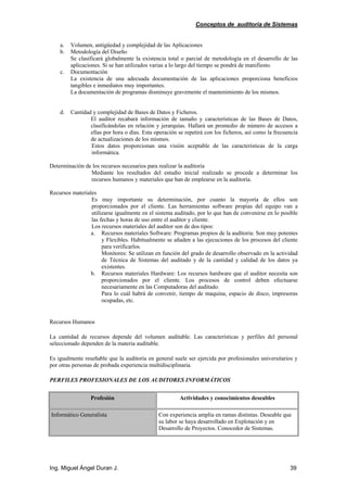 Conceptos de auditoría de Sistemas
Ing. Miguel Ángel Duran J. 39
a. Volumen, antigüedad y complejidad de las Aplicaciones
b. Metodología del Diseño
Se clasificará globalmente la existencia total o parcial de metodología en el desarrollo de las
aplicaciones. Si se han utilizados varias a lo largo del tiempo se pondrá de manifiesto.
c. Documentación
La existencia de una adecuada documentación de las aplicaciones proporciona beneficios
tangibles e inmediatos muy importantes.
La documentación de programas disminuye gravemente el mantenimiento de los mismos.
d. Cantidad y complejidad de Bases de Datos y Ficheros.
El auditor recabará información de tamaño y características de las Bases de Datos,
clasificándolas en relación y jerarquías. Hallará un promedio de número de accesos a
ellas por hora o días. Esta operación se repetirá con los ficheros, así como la frecuencia
de actualizaciones de los mismos.
Estos datos proporcionan una visión aceptable de las características de la carga
informática.
Determinación de los recursos necesarios para realizar la auditoría
Mediante los resultados del estudio inicial realizado se procede a determinar los
recursos humanos y materiales que han de emplearse en la auditoría.
Recursos materiales
Es muy importante su determinación, por cuanto la mayoría de ellos son
proporcionados por el cliente. Las herramientas software propias del equipo van a
utilizarse igualmente en el sistema auditado, por lo que han de convenirse en lo posible
las fechas y horas de uso entre el auditor y cliente.
Los recursos materiales del auditor son de dos tipos:
a. Recursos materiales Software: Programas propios de la auditoria: Son muy potentes
y Flexibles. Habitualmente se añaden a las ejecuciones de los procesos del cliente
para verificarlos.
Monitores: Se utilizan en función del grado de desarrollo observado en la actividad
de Técnica de Sistemas del auditado y de la cantidad y calidad de los datos ya
existentes.
b. Recursos materiales Hardware: Los recursos hardware que el auditor necesita son
proporcionados por el cliente. Los procesos de control deben efectuarse
necesariamente en las Computadoras del auditado.
Para lo cuál habrá de convenir, tiempo de maquina, espacio de disco, impresoras
ocupadas, etc.
Recursos Humanos
La cantidad de recursos depende del volumen auditable. Las características y perfiles del personal
seleccionado dependen de la materia auditable.
Es igualmente reseñable que la auditoría en general suele ser ejercida por profesionales universitarios y
por otras personas de probada experiencia multidisciplinaria.
PERFILES PROFESIONALES DE LOS AUDITORES INFORMÁTICOS
Profesión Actividades y conocimientos deseables
Informático Generalista Con experiencia amplia en ramas distintas. Deseable que
su labor se haya desarrollado en Explotación y en
Desarrollo de Proyectos. Conocedor de Sistemas.
 