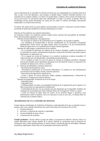 Conceptos de auditoría de Sistemas
Ing. Miguel Ángel Duran J. 4
activos importantes de su actividad. Las Check List tienen que ser comprendidas por el auditor al pie de la
letra, ya que si son mal aplicadas y mal recitadas se pueden llegar a obtener resultados distintos a los
esperados por la empresa auditora. La Check List puede llegar a explicar cómo ocurren los hechos pero
no por qué ocurren. El cuestionario debe estar subordinado a la regla, a la norma, al método. Sólo una
metodología precisa puede desentrañar las causas por las cuales se realizan actividades teóricamente
inadecuadas o se omiten otras correctas.
El auditor sólo puede emitir un juicio global o parcial basado en hechos y situaciones incontrovertibles,
careciendo de poder para modificar la situación analizada por él mismo.
Síntomas de Necesidad de una Auditoría Informática:
Las empresas acuden a las auditorías externas cuando existen síntomas bien perceptibles de debilidad.
Estos síntomas pueden agruparse en clases:
Síntomas de descoordinación y desorganización:
- No coinciden los objetivos de la Informática de la Compañía y de la propia Compañía.
- Los estándares de productividad se desvían sensiblemente de los promedios conseguidos
habitualmente: Puede ocurrir con algún cambio masivo de personal, o en una reestructuración
fallida de alguna área o en la modificación de alguna Norma importante.
Síntomas de mala imagen e insatisfacción de los usuarios:
- No se atienden las peticiones de cambios de los usuarios. Ejemplos: cambios de Software en
los terminales de usuario, refrescamiento de paneles, variación de los ficheros que deben ponerse
diariamente a su disposición, etc.
- No se reparan las averías de Hardware ni se resuelven incidencias en plazos razonables. El
usuario percibe que está abandonado y desatendido permanentemente.
- No se cumplen en todos los casos los plazos de entrega de resultados periódicos. Pequeñas
desviaciones pueden causar importantes desajustes en la actividad del usuario, en especial en los
resultados de Aplicaciones críticas y sensibles.
• Síntomas de debilidades económico-financiero:
- Incremento desmesurado de costes.
- Necesidad de justificación de Inversiones Informáticas: La empresa no está absolutamente
convencida de tal necesidad y decide contrastar opiniones.
- Desviaciones Presupuestarias significativas.
- Costes y plazos de nuevos proyectos: Deben auditarse simultáneamente a Desarrollo de
Proyectos y al órgano que realizó la petición.
Síntomas de Inseguridad: Evaluación de nivel de riesgos
- Seguridad Lógica
- Seguridad Física
- Confidencialidad: Los datos son propiedad inicialmente de la organización que los genera. Los
datos de personal son especialmente confidenciales.
- Continuidad del Servicio. Es un concepto aún más importante que la Seguridad. Establece las
estrategias de continuidad entre fallos mediante Planes de Contingencia* Totales y Locales.
- Centro de Proceso de Datos fuera de control. Si tal situación llegara a percibirse, sería
prácticamente inútil la auditoría. Esa es la razón por la cual, en este caso, el síntoma debe ser
sustituido por el mínimo indicio.
METODOLOGÍA DE UNA AUDITORÍA DE SISTEMAS
Existen algunas metodologías de Auditorías de Sistemas y todas dependen de lo que se pretenda revisar o
analizar, pero como estándar analizaremos las cuatro fases básicas de un proceso de revisión:
• Estudio preliminar
• Revisión y evaluación de controles y seguridades
• Examen detallado de áreas criticas
• Comunicación de resultados
Estudio preliminar.- Incluye definir el grupo de trabajo, el programa de auditoría, efectuar visitas a la
unidad informática para conocer detalles de la misma, elaborar un cuestionario para la obtención de
información para evaluar preliminarmente el control interno, solicitud de plan de actividades, Manuales
de políticas, reglamentos, Entrevistas con los principales funcionarios del PAD.
 