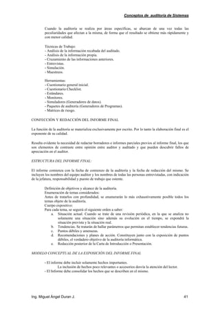 Conceptos de auditoría de Sistemas
Ing. Miguel Ángel Duran J. 41
Cuando la auditoría se realiza por áreas específicas, se abarcan de una vez todas las
peculiaridades que afectan a la misma, de forma que el resultado se obtiene más rápidamente y
con menor calidad.
Técnicas de Trabajo:
- Análisis de la información recabada del auditado.
- Análisis de la información propia.
- Cruzamiento de las informaciones anteriores.
- Entrevistas.
- Simulación.
- Muestreos.
Herramientas:
- Cuestionario general inicial.
- Cuestionario Checklist.
- Estándares.
- Monitores.
- Simuladores (Generadores de datos).
- Paquetes de auditoría (Generadores de Programas).
- Matrices de riesgo.
CONFECCIÓN Y REDACCIÓN DEL INFORME FINAL
La función de la auditoría se materializa exclusivamente por escrito. Por lo tanto la elaboración final es el
exponente de su calidad.
Resulta evidente la necesidad de redactar borradores e informes parciales previos al informe final, los que
son elementos de contraste entre opinión entre auditor y auditado y que pueden descubrir fallos de
apreciación en el auditor.
ESTRUCTURA DEL INFORME FINAL:
El informe comienza con la fecha de comienzo de la auditoría y la fecha de redacción del mismo. Se
incluyen los nombres del equipo auditor y los nombres de todas las personas entrevistadas, con indicación
de la jefatura, responsabilidad y puesto de trabajo que ostente.
Definición de objetivos y alcance de la auditoría.
Enumeración de temas considerados:
Antes de tratarlos con profundidad, se enumerarán lo más exhaustivamente posible todos los
temas objeto de la auditoría.
Cuerpo expositivo:
Para cada tema, se seguirá el siguiente orden a saber:
a. Situación actual. Cuando se trate de una revisión periódica, en la que se analiza no
solamente una situación sino además su evolución en el tiempo, se expondrá la
situación prevista y la situación real.
b. Tendencias. Se tratarán de hallar parámetros que permitan establecer tendencias futuras.
c. Puntos débiles y amenazas.
d. Recomendaciones y planes de acción. Constituyen junto con la exposición de puntos
débiles, el verdadero objetivo de la auditoría informática.
e. Redacción posterior de la Carta de Introducción o Presentación.
MODELO CONCEPTUAL DE LA EXPOSICIÓN DEL INFORME FINAL
- El informe debe incluir solamente hechos importantes.
La inclusión de hechos poco relevantes o accesorios desvía la atención del lector.
- El Informe debe consolidar los hechos que se describen en el mismo.
 