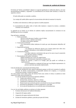 Conceptos de auditoría de Sistemas
Ing. Miguel Ángel Duran J. 42
El término de "hechos consolidados" adquiere un especial significado de verificación objetiva y de estar
documentalmente probados y soportados. La consolidación de los hechos debe satisfacer, al menos los
siguientes criterios:
El hecho debe poder ser sometido a cambios.
Las ventajas del cambio deben superar los inconvenientes derivados de mantener la situación.
No deben existir alternativas viables que superen al cambio propuesto.
La recomendación del auditor sobre el hecho debe mantener o mejorar las normas y estándares
existentes en la instalación.
La aparición de un hecho en un informe de auditoría implica necesariamente la existencia de una
debilidad que ha de ser corregida.
Flujo del hecho o debilidad:
1 – Hecho encontrado.
- Ha de ser relevante para el auditor y pera el cliente.
- Ha de ser exacto, y además convincente.
- No deben existir hechos repetidos.
2 – Consecuencias del hecho
- Las consecuencias deben redactarse de modo que sean directamente deducibles del
hecho.
3 – Repercusión del hecho
- Se redactará las influencias directas que el hecho pueda tener sobre otros
aspectos informáticos u otros ámbitos de la empresa.
4 – Conclusión del hecho
- No deben redactarse conclusiones más que en los casos en que la exposición
haya sido muy extensa o compleja.
5 – Recomendación del auditor informático
- Deberá entenderse por sí sola, por simple lectura.
- Deberá estar suficientemente soportada en el propio texto.
- Deberá ser concreta y exacta en el tiempo, para que pueda ser verificada su
implementación.
- La recomendación se redactará de forma que vaya dirigida expresamente a la
persona o personas que puedan implementarla.
Carta de introducción o presentación del informe final:
La carta de introducción tiene especial importancia porque en ella ha de resumirse la auditoría
realizada. Se destina exclusivamente al responsable máximo de la empresa, o a la persona
concreta que encargo o contrato la auditoría.
Así como pueden existir tantas copias del informe Final como solicite el cliente, la auditoría no hará
copias de la citada carta de Introducción.
La carta de introducción poseerá los siguientes atributos:
• Tendrá como máximo 4 folios.
• Incluirá fecha, naturaleza, objetivos y alcance.
• Cuantificará la importancia de las áreas analizadas.
• Proporcionará una conclusión general, concretando las áreas de gran debilidad.
• Presentará las debilidades en orden de importancia y gravedad.
• En la carta de Introducción no se escribirán nunca recomendaciones.
A su vez, las actividades auditoras se realizan en el orden siguiente:
1. Comienzo del proyecto de Auditoría Informática.
2. Asignación del equipo auditor.
3. Asignación del equipo interlocutor del cliente.
4. Llenado de formularios globales y parciales por parte del cliente.
 