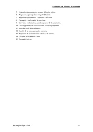 Conceptos de auditoría de Sistemas
Ing. Miguel Ángel Duran J. 43
5. Asignación de pesos técnicos por parte del equipo auditor.
6. Asignación de pesos políticos por parte del cliente.
7. Asignación de pesos finales a segmentos y secciones.
8. Preparación y confirmación de entrevistas.
9. Entrevistas, confrontaciones y análisis y repaso de documentación.
10. Cálculo y ponderación de sub-secciones, secciones y segmentos.
11. Identificación de áreas mejorables.
12. Elección de las áreas de actuación prioritaria.
13. Preparación de recomendaciones y borrador de informe
14. Discusión de borrador con cliente.
15. Entrega del informe.
 