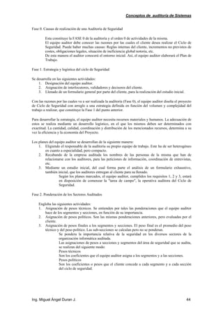 Conceptos de auditoría de Sistemas
Ing. Miguel Ángel Duran J. 44
Fase 0. Causas de realización de una Auditoría de Seguridad
Esta constituye la FASE 0 de la auditoría y el orden 0 de actividades de la misma.
El equipo auditor debe conocer las razones por las cuales el cliente desea realizar el Ciclo de
Seguridad. Puede haber muchas causas: Reglas internas del cliente, incrementos no previstos de
costes, obligaciones legales, situación de ineficiencia global notoria, etc.
De esta manera el auditor conocerá el entorno inicial. Así, el equipo auditor elaborará el Plan de
Trabajo.
Fase 1. Estrategia y logística del ciclo de Seguridad
Se desarrolla en las siguientes actividades:
1. Designación del equipo auditor.
2. Asignación de interlocutores, validadores y decisores del cliente.
3. Llenado de un formulario general por parte del cliente, para la realización del estudio inicial.
Con las razones por las cuales va a ser realizada la auditoría (Fase 0), el equipo auditor diseña el proyecto
de Ciclo de Seguridad con arreglo a una estrategia definida en función del volumen y complejidad del
trabajo a realizar, que constituye la Fase 1 del punto anterior.
Para desarrollar la estrategia, el equipo auditor necesita recursos materiales y humanos. La adecuación de
estos se realiza mediante un desarrollo logístico, en el que los mismos deben ser determinados con
exactitud. La cantidad, calidad, coordinación y distribución de los mencionados recursos, determina a su
vez la eficiencia y la economía del Proyecto.
Los planes del equipo auditor se desarrollan de la siguiente manera:
1. Eligiendo el responsable de la auditoria su propio equipo de trabajo. Este ha de ser heterogéneo
en cuanto a especialidad, pero compacto.
2. Recabando de la empresa auditada los nombres de las personas de la misma que han de
relacionarse con los auditores, para las peticiones de información, coordinación de entrevistas,
etc.
3. Mediante un estudio inicial, del cual forma parte el análisis de un formulario exhaustivo,
también inicial, que los auditores entregan al cliente para su llenado.
Según los planes marcados, el equipo auditor, cumplidos los requisitos 1, 2 y 3, estará
en disposición de comenzar la "tarea de campo", la operativa auditora del Ciclo de
Seguridad.
Fase 2. Ponderación de los Sectores Auditados
Engloba las siguientes actividades:
1. Asignación de pesos técnicos. Se entienden por tales las ponderaciones que el equipo auditor
hace de los segmentos y secciones, en función de su importancia.
2. Asignación de pesos políticos. Son las mismas ponderaciones anteriores, pero evaluadas por el
cliente.
3. Asignación de pesos finales a los segmentos y secciones. El peso final es el promedio del peso
técnico y del peso político. Las sub-secciones se calculan pero no se ponderan.
Se pondera la importancia relativa de la seguridad en los diversos sectores de la
organización informática auditada.
Las asignaciones de pesos a secciones y segmentos del área de seguridad que se audita,
se realizan del siguiente modo:
Pesos técnicos
Son los coeficientes que el equipo auditor asigna a los segmentos y a las secciones.
Pesos políticos
Son los coeficientes o pesos que el cliente concede a cada segmento y a cada sección
del ciclo de seguridad.
 