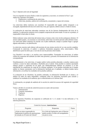 Conceptos de auditoría de Sistemas
Ing. Miguel Ángel Duran J. 46
Fase 3. Operativa del ciclo de Seguridad
Una vez asignados los pesos finales a todos los segmentos y secciones, se comienza la Fase 3, que
implica las siguientes actividades:
1. Preparación y confirmación de entrevistas.
2. Entrevistas, pruebas, análisis de la información, cruzamiento y repaso de la misma.
Las entrevistas deben realizarse con exactitud. El responsable del equipo auditor designará a un
encargado, dependiendo del área de la entrevista. Este, por supuesto, deberá conocer a fondo la misma.
La realización de entrevistas adecuadas constituye uno de los factores fundamentales del éxito de la
auditoría. La adecuación comienza con la completa cooperación del entrevistado. Si esta no se produce, el
responsable lo hará saber al cliente.
Deben realizarse varias entrevistas del mismo tema, al menos a dos o tres niveles jerárquicos distintos. El
mismo auditor puede, y en ocasiones es conveniente, entrevistar a la misma persona sobre distintos temas.
Las entrevistas deben realizarse de acuerdo con el plan establecido, aunque se pueden llegar a agregar
algunas adicionales y sin planificación.
La entrevista concreta suele abarcar sub-secciones de una misma sección tal vez una sección completa.
Comenzada la entrevista, el auditor o auditores formularán preguntas al/los entrevistado/s. Debe
identificarse quien ha dicho qué, si son más de una las personas entrevistadas.
Las Checklist’s son útiles y en muchos casos imprescindibles. Terminadas las entrevistas, el auditor
califica las respuestas del auditado (no debe estar presente) y procede al levantamiento de la información
correspondiente.
Simultáneamente a las entrevistas, el equipo auditor realiza pruebas planeadas y pruebas sorpresa para
verificar y cruzar los datos solicitados y facilitados por el cliente. Estas pruebas se realizan ejecutando
trabajos propios o repitiendo los de aquél, que indefectiblemente deberán ser similares si se han
reproducido las condiciones de carga de los sistemas auditados. Si las pruebas realizadas por el equipo
auditor no fueran consistentes con la información facilitada por el auditado, se deberá recabar nueva
información y reverificar los resultados de las pruebas auditoras.
La evaluación de las Checklists, las pruebas realizadas, la información facilitada por el cliente y el
análisis de todos los datos disponibles, configuran todos los elementos necesarios para calcular y
establecer los resultados de la auditoria, que se materializarán en el informe final.
A continuación, un ejemplo de auditoría de la sección de control de accesos del segmento de seguridad
física:
Vamos a dividir a la sección de control de accesos en cuatro sub-secciones:
1. Autorizaciones
2. Controles Automáticos
3. Vigilancia
4. Registros
En las siguientes Checklists, las respuestas se calificarán de 1 a 5, siendo 1 la más deficiente y 5 la
máxima puntuación.
Control de Accesos: Autorizaciones
Preguntas Respuestas Puntos
¿Existe un único responsable de
implementar la política de autorizaciones
de entrada en el Centro de Cálculo?
Si, el Jefe de Explotación, pero el Director
puede acceder a la Sala con acompañantes
sin previo aviso.
4
 