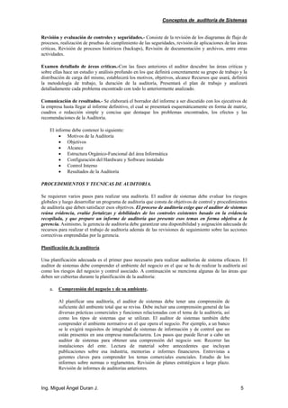 Conceptos de auditoría de Sistemas
Ing. Miguel Ángel Duran J. 5
Revisión y evaluación de controles y seguridades.- Consiste de la revisión de los diagramas de flujo de
procesos, realización de pruebas de cumplimiento de las seguridades, revisión de aplicaciones de las áreas
criticas, Revisión de procesos históricos (backups), Revisión de documentación y archivos, entre otras
actividades.
Examen detallado de áreas criticas.-Con las fases anteriores el auditor descubre las áreas criticas y
sobre ellas hace un estudio y análisis profundo en los que definirá concretamente su grupo de trabajo y la
distribución de carga del mismo, establecerá los motivos, objetivos, alcance Recursos que usará, definirá
la metodología de trabajo, la duración de la auditoría, Presentará el plan de trabajo y analizará
detalladamente cada problema encontrado con todo lo anteriormente analizado.
Comunicación de resultados.- Se elaborará el borrador del informe a ser discutido con los ejecutivos de
la empresa hasta llegar al informe definitivo, el cual se presentará esquemáticamente en forma de matriz,
cuadros o redacción simple y concisa que destaque los problemas encontrados, los efectos y las
recomendaciones de la Auditoría.
El informe debe contener lo siguiente:
• Motivos de la Auditoría
• Objetivos
• Alcance
• Estructura Orgánico-Funcional del área Informática
• Configuración del Hardware y Software instalado
• Control Interno
• Resultados de la Auditoría
PROCEDIMIENTOS Y TECNICAS DE AUDITORIA.
Se requieren varios pasos para realizar una auditoría. El auditor de sistemas debe evaluar los riesgos
globales y luego desarrollar un programa de auditoría que consta de objetivos de control y procedimientos
de auditoría que deben satisfacer esos objetivos. El proceso de auditoría exige que el auditor de sistemas
reúna evidencia, evalúe fortalezas y debilidades de los controles existentes basado en la evidencia
recopilada, y que prepare un informe de auditoría que presente esos temas en forma objetiva a la
gerencia. Asimismo, la gerencia de auditoría debe garantizar una disponibilidad y asignación adecuada de
recursos para realizar el trabajo de auditoría además de las revisiones de seguimiento sobre las acciones
correctivas emprendidas por la gerencia.
Planificación de la auditoría
Una planificación adecuada es el primer paso necesario para realizar auditorías de sistema eficaces. El
auditor de sistemas debe comprender el ambiente del negocio en el que se ha de realizar la auditoría así
como los riesgos del negocio y control asociado. A continuación se menciona algunas de las áreas que
deben ser cubiertas durante la planificación de la auditoría:
a. Comprensión del negocio y de su ambiente.
Al planificar una auditoría, el auditor de sistemas debe tener una comprensión de
suficiente del ambiente total que se revisa. Debe incluir una comprensión general de las
diversas prácticas comerciales y funciones relacionadas con el tema de la auditoría, así
como los tipos de sistemas que se utilizan. El auditor de sistemas también debe
comprender el ambiente normativo en el que opera el negocio. Por ejemplo, a un banco
se le exigirá requisitos de integridad de sistemas de información y de control que no
están presentes en una empresa manufacturera. Los pasos que puede llevar a cabo un
auditor de sistemas para obtener una comprensión del negocio son: Recorrer las
instalaciones del ente. Lectura de material sobre antecedentes que incluyan
publicaciones sobre esa industria, memorias e informes financieros. Entrevistas a
gerentes claves para comprender los temas comerciales esenciales. Estudio de los
informes sobre normas o reglamentos. Revisión de planes estratégicos a largo plazo.
Revisión de informes de auditorías anteriores.
 