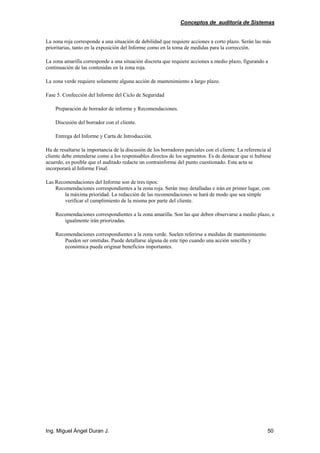 Conceptos de auditoría de Sistemas
Ing. Miguel Ángel Duran J. 50
La zona roja corresponde a una situación de debilidad que requiere acciones a corto plazo. Serán las más
prioritarias, tanto en la exposición del Informe como en la toma de medidas para la corrección.
La zona amarilla corresponde a una situación discreta que requiere acciones a medio plazo, figurando a
continuación de las contenidas en la zona roja.
La zona verde requiere solamente alguna acción de mantenimiento a largo plazo.
Fase 5. Confección del Informe del Ciclo de Seguridad
Preparación de borrador de informe y Recomendaciones.
Discusión del borrador con el cliente.
Entrega del Informe y Carta de Introducción.
Ha de resaltarse la importancia de la discusión de los borradores parciales con el cliente. La referencia al
cliente debe entenderse como a los responsables directos de los segmentos. Es de destacar que si hubiese
acuerdo, es posible que el auditado redacte un contrainforme del punto cuestionado. Esta acta se
incorporará al Informe Final.
Las Recomendaciones del Informe son de tres tipos:
Recomendaciones correspondientes a la zona roja. Serán muy detalladas e irán en primer lugar, con
la máxima prioridad. La redacción de las recomendaciones se hará de modo que sea simple
verificar el cumplimiento de la misma por parte del cliente.
Recomendaciones correspondientes a la zona amarilla. Son las que deben observarse a medio plazo, e
igualmente irán priorizadas.
Recomendaciones correspondientes a la zona verde. Suelen referirse a medidas de mantenimiento.
Pueden ser omitidas. Puede detallarse alguna de este tipo cuando una acción sencilla y
económica pueda originar beneficios importantes.
 
