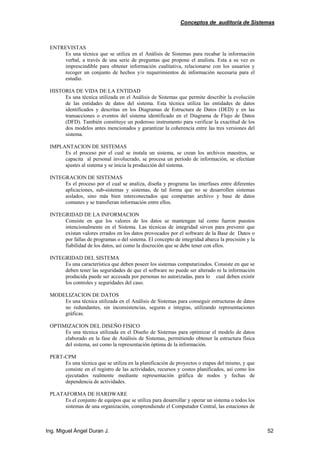 Conceptos de auditoría de Sistemas
Ing. Miguel Ángel Duran J. 52
ENTREVISTAS
Es una técnica que se utiliza en el Análisis de Sistemas para recabar la información
verbal, a través de una serie de preguntas que propone el analista. Esta a su vez es
imprescindible para obtener información cualitativa, relacionarse con los usuarios y
recoger un conjunto de hechos y/o requerimientos de información necesaria para el
estudio.
HISTORIA DE VIDA DE LA ENTIDAD
Es una técnica utilizada en el Análisis de Sistemas que permite describir la evolución
de las entidades de datos del sistema. Esta técnica utiliza las entidades de datos
identificados y descritas en los Diagramas de Estructura de Datos (DED) y en las
transacciones o eventos del sistema identificado en el Diagrama de Flujo de Datos
(DFD). También constituye un poderoso instrumento para verificar la exactitud de los
dos modelos antes mencionados y garantizar la coherencia entre las tres versiones del
sistema.
IMPLANTACION DE SISTEMAS
Es el proceso por el cual se instala un sistema, se crean los archivos maestros, se
capacita al personal involucrado, se procesa un período de información, se efectúan
ajustes al sistema y se inicia la producción del sistema.
INTEGRACION DE SISTEMAS
Es el proceso por el cual se analiza, diseña y programa las interfases entre diferentes
aplicaciones, sub-sistemas y sistemas, de tal forma que no se desarrollen sistemas
aislados, sino más bien interconectados que compartan archivo y base de datos
comunes y se transfieran información entre ellos.
INTEGRIDAD DE LA INFORMACION
Consiste en que los valores de los datos se mantengan tal como fueron puestos
intencionalmente en el Sistema. Las técnicas de integridad sirven para prevenir que
existan valores errados en los datos provocados por el software de la Base de Datos o
por fallas de programas o del sistema. El concepto de integridad abarca la precisión y la
fiabilidad de los datos, así como la discreción que se debe tener con ellos.
INTEGRIDAD DEL SISTEMA
Es una característica que deben poseer los sistemas computarizados. Consiste en que se
deben tener las seguridades de que el software no puede ser alterado ni la información
producida puede ser accesada por personas no autorizadas, para lo cual deben existir
los controles y seguridades del caso.
MODELIZACION DE DATOS
Es una técnica utilizada en el Análisis de Sistemas para conseguir estructuras de datos
no redundantes, sin inconsistencias, seguras e íntegras, utilizando representaciones
gráficas.
OPTIMIZACION DEL DISEÑO FISICO
Es una técnica utilizada en el Diseño de Sistemas para optimizar el modelo de datos
elaborado en la fase de Análisis de Sistemas, permitiendo obtener la estructura física
del sistema, así como la representación óptima de la información.
PERT-CPM
Es una técnica que se utiliza en la planificación de proyectos o etapas del mismo, y que
consiste en el registro de las actividades, recursos y costos planificados, así como los
ejecutados realmente mediante representación gráfica de nodos y fechas de
dependencia de actividades.
PLATAFORMA DE HARDWARE
Es el conjunto de equipos que se utiliza para desarrollar y operar un sistema o todos los
sistemas de una organización, comprendiendo el Computador Central, las estaciones de
 