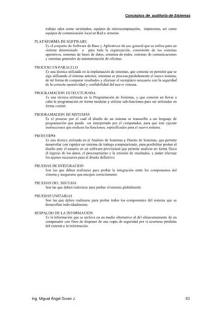 Conceptos de auditoría de Sistemas
Ing. Miguel Ángel Duran J. 53
trabajo tales como terminales, equipos de microcomputación, impresoras, así como
equipos de comunicación local en Red o remotas.
PLATAFORMA DE SOFTWARE
Es el conjunto de Software de Base y Aplicativos de uso general que se utiliza para un
sistema determinado o para toda la organización, consistente de los sistemas
operativos, sistemas de bases de datos, sistemas de redes, sistemas de comunicaciones
y sistemas generales de automatización de oficinas.
PROCESO EN PARALELO
Es una técnica utilizada en la implantación de sistemas, que consiste en permitir que se
siga utilizando el sistema anterior, mientras se procesa paralelamente el nuevo sistema,
de tal forma de comparar resultados y efectuar el reemplazo necesario con la seguridad
de la correcta operatividad y confiabilidad del nuevo sistema.
PROGRAMACION ESTRUCTURADA
Es una técnica utilizada en la Programación de Sistemas, y que consiste en llevar a
cabo la programación en forma modular y utilizar sub-funciones para ser utilizadas en
forma común.
PROGRAMACION DE SISTEMAS
Es el proceso por el cual el diseño de un sistema se transcribe a un lenguaje de
programación que pueda ser interpretado por el computador, para que éste ejecute
instrucciones que realicen las funciones, especificados para el nuevo sistema.
PROTOTIPO
Es una técnica utilizada en el Análisis de Sistemas y Diseño de Sistemas, que permite
desarrollar con rapidez un sistema de trabajo computarizado, para posibilitar probar el
diseño ante el usuario en un software provisional que permite analizar en forma física
el ingreso de los datos, el procesamiento y la emisión de resultados, y poder efectuar
los ajustes necesarios para el diseño definitivo.
PRUEBAS DE INTEGRACION
Son las que deben realizarse para probar la integración entre los componentes del
sistema y asegurarse que encajen correctamente.
PRUEBAS DEL SISTEMA
Son las que deben realizarse para probar el sistema globalmente.
PRUEBAS UNITARIAS
Son las que deben realizarse para probar todos los componentes del sistema que se
desarrollan individualmente.
RESPALDO DE LA INFORMACION
Es la información que se archiva en un medio alternativo al del almacenamiento de un
computador con fines de disponer de una copia de seguridad por si ocurriese pérdidas
del sistema o la información.
 