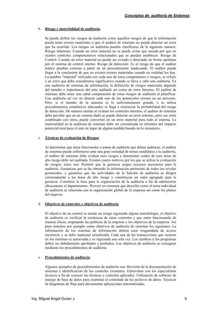 Conceptos de auditoría de Sistemas
Ing. Miguel Ángel Duran J. 6
b. Riesgo y materialidad de auditoría.
Se puede definir los riesgos de auditoría como aquellos riesgos de que la información
pueda tener errores materiales o que el auditor de sistemas no pueda detectar un error
que ha ocurrido. Los riesgos en auditoría pueden clasificarse de la siguiente manera:
Riesgo inherente: Cuando un error material no se puede evitar que suceda por que no
existen controles compensatorios relacionados que se puedan establecer. Riesgo de
Control: Cuando un error material no puede ser evitado o detectado en forma oportuna
por el sistema de control interno. Riesgo de detección: Es el riesgo de que el auditor
realice pruebas exitosas a partir de un procedimiento inadecuado. El auditor puede
llegar a la conclusión de que no existen errores materiales cuando en realidad los hay.
La palabra "material" utilizada con cada uno de estos componentes o riesgos, se refiere
a un error que debe considerarse significativo cuando se lleva a cabo una auditoría. En
una auditoría de sistemas de información, la definición de riesgos materiales depende
del tamaño o importancia del ente auditado así como de otros factores. El auditor de
sistemas debe tener una cabal comprensión de estos riesgos de auditoría al planificar.
Una auditoría tal vez no detecte cada uno de los potenciales errores en un universo.
Pero, si el tamaño de la muestra es lo suficientemente grande, o se utiliza
procedimientos estadísticos adecuados se llega a minimizar la probabilidad del riesgo
de detección. De manera similar al evaluar los controles internos, el auditor de sistemas
debe percibir que en un sistema dado se puede detectar un error mínimo, pero ese error
combinado con otros, puede convertiré en un error material para todo el sistema. La
materialidad en la auditoría de sistemas debe ser considerada en términos del impacto
potencial total para el ente en lugar de alguna medida basado en lo monetario.
c. Técnicas de evaluación de Riesgos.
Al determinar que áreas funcionales o temas de auditoría que deben auditarse, el auditor
de sistemas puede enfrentarse ante una gran variedad de temas candidatos a la auditoría,
el auditor de sistemas debe evaluar esos riesgos y determinar cuales de esas áreas de
alto riesgo debe ser auditada. Existen cuatro motivos por los que se utiliza la evaluación
de riesgos, estos son: Permitir que la gerencia asigne recursos necesarios para la
auditoría. Garantizar que se ha obtenido la información pertinente de todos los niveles
gerenciales, y garantiza que las actividades de la función de auditoría se dirigen
correctamente a las áreas de alto riesgo y constituyen un valor agregado para la
gerencia. Constituir la base para la organización de la auditoría a fin de administrar
eficazmente el departamento. Proveer un resumen que describa como el tema individual
de auditoría se relaciona con la organización global de la empresa así como los planes
del negocio.
d. Objetivos de controles y objetivos de auditoría.
El objetivo de un control es anular un riesgo siguiendo alguna metodología, el objetivo
de auditoría es verificar la existencia de estos controles y que estén funcionando de
manera eficaz, respetando las políticas de la empresa y los objetivos de la empresa. Así
pues tenemos por ejemplo como objetivos de auditoría de sistemas los siguientes: La
información de los sistemas de información deberá estar resguardada de acceso
incorrecto y se debe mantener actualizada. Cada una de las transacciones que ocurren
en los sistemas es autorizada y es ingresada una sola vez. Los cambios a los programas
deben ser debidamente aprobados y probados. Los objetivos de auditoría se consiguen
mediante los procedimientos de auditoría.
e. Procedimientos de auditoría.
Algunos ejemplos de procedimientos de auditoría son: Revisión de la documentación de
sistemas e identificación de los controles existentes. Entrevistas con los especialistas
técnicos a fin de conocer las técnicas y controles aplicados. Utilización de software de
manejo de base de datos para examinar el contenido de los archivos de datos. Técnicas
de diagramas de flujo para documentar aplicaciones automatizadas.
 