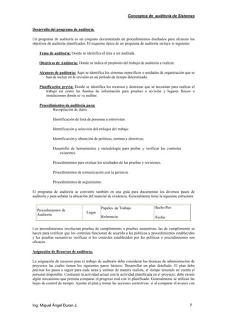 Conceptos de auditoría de Sistemas
Ing. Miguel Ángel Duran J. 7
Desarrollo del programa de auditoría.
Un programa de auditoría es un conjunto documentado de procedimientos diseñados para alcanzar los
objetivos de auditoría planificados. El esquema típico de un programa de auditoría incluye lo siguiente:
Tema de auditoría: Donde se identifica el área a ser auditada.
Objetivos de Auditoría: Donde se indica el propósito del trabajo de auditoría a realizar.
Alcances de auditoría: Aquí se identifica los sistemas específicos o unidades de organización que se
han de incluir en la revisión en un período de tiempo determinado.
Planificación previa: Donde se identifica los recursos y destrezas que se necesitan para realizar el
trabajo así como las fuentes de información para pruebas o revisión y lugares físicos o
instalaciones donde se va auditar.
Procedimientos de auditoría para:
Recopilación de datos.
Identificación de lista de personas a entrevistar.
Identificación y selección del enfoque del trabajo
Identificación y obtención de políticas, normas y directivas.
Desarrollo de herramientas y metodología para probar y verificar los controles
existentes.
Procedimientos para evaluar los resultados de las pruebas y revisiones.
Procedimientos de comunicación con la gerencia.
Procedimientos de seguimiento.
El programa de auditoría se convierte también en una guía para documentar los diversos pasos de
auditoría y para señalar la ubicación del material de evidencia. Generalmente tiene la siguiente estructura:
Procedimientos de
Auditoría
Lugar
Papeles de Trabajo
Referencia:
Hecho Por:
Fecha:
Los procedimientos involucran pruebas de cumplimiento o pruebas sustantivas, las de cumplimiento se
hacen para verificar que los controles funcionan de acuerdo a las políticas y procedimientos establecidos
y las pruebas sustantivas verifican si los controles establecidos por las políticas o procedimientos son
eficaces.
Asignación de Recursos de auditoría.
La asignación de recursos para el trabajo de auditoría debe considerar las técnicas de administración de
proyectos las cuales tienen los siguientes pasos básicos: Desarrollar un plan detallado: El plan debe
precisar los pasos a seguir para cada tarea y estimar de manera realista, el tiempo teniendo en cuenta el
personal disponible. Contrastar la actividad actual con la actividad planificada en el proyecto: debe existir
algún mecanismo que permita comparar el progreso real con lo planificado. Generalmente se utilizan las
hojas de control de tiempo. Ajustar el plan y tomar las acciones correctivas: si al comparar el avance con
 