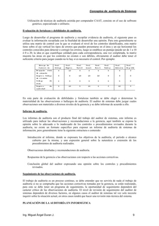 Conceptos de auditoría de Sistemas
Ing. Miguel Ángel Duran J. 9
Utilización de técnicas de auditoría asistida por computador CAAT, consiste en el uso de software
genérico, especializado o utilitario.
Evaluación de fortalezas y debilidades de auditoría.
Luego de desarrollar el programa de auditoría y recopilar evidencia de auditoría, el siguiente paso es
evaluar la información recopilada con la finalidad de desarrollar una opinión. Para esto generalmente se
utiliza una matriz de control con la que se evaluará el nivel de los controles identificados, esta matriz
tiene sobre el eje vertical los tipos de errores que pueden presentarse en el área y un eje horizontal los
controles conocidos para detectar o corregir los errores, luego se establece un puntaje (puede ser de 1 a 10
ó 0 a 20, la idea es que cuantifique calidad) para cada correspondencia, una vez completada, la matriz
muestra las áreas en que los controles no existen o son débiles, obviamente el auditor debe tener el
suficiente criterio para juzgar cuando no lo hay si es necesario el control. Por ejemplo:
En esta parte de evaluación de debilidades y fortalezas también se debe elegir o determinar la
materialidad de las observaciones o hallazgos de auditoría. El auditor de sistemas debe juzgar cuales
observaciones son materiales a diversos niveles de la gerencia y se debe informar de acuerdo a ello.
Informe de auditoría.
Los informes de auditoría son el producto final del trabajo del auditor de sistemas, este informe es
utilizado para indicar las observaciones y recomendaciones a la gerencia, aquí también se expone la
opinión sobre lo adecuado o lo inadecuado de los controles o procedimientos revisados durante la
auditoría, no existe un formato específico para exponer un informe de auditoría de sistemas de
información, pero generalmente tiene la siguiente estructura o contenido:
Introducción al informe, donde se expresara los objetivos de la auditoría, el período o alcance
cubierto por la misma, y una expresión general sobre la naturaleza o extensión de los
procedimientos de auditoría realizados.
Observaciones detalladas y recomendaciones de auditoría.
Respuestas de la gerencia a las observaciones con respecto a las acciones correctivas.
Conclusión global del auditor expresando una opinión sobre los controles y procedimientos
revisados.
Seguimiento de las observaciones de auditoría.
El trabajo de auditoría es un proceso continuo, se debe entender que no serviría de nada el trabajo de
auditoría si no se comprueba que las acciones correctivas tomadas por la gerencia, se están realizando,
para esto se debe tener un programa de seguimiento, la oportunidad de seguimiento dependerá del
carácter crítico de las observaciones de auditoría. El nivel de revisión de seguimiento del auditor de
sistemas dependerá de diversos factores, en algunos casos el auditor de sistemas tal vez solo necesite
inquirir sobre la situación actual, en otros casos tendrá que hacer una revisión más técnica del sistema.
PLANEACIÓN DE LA AUDITORÍA EN INFORMÁTICA
 