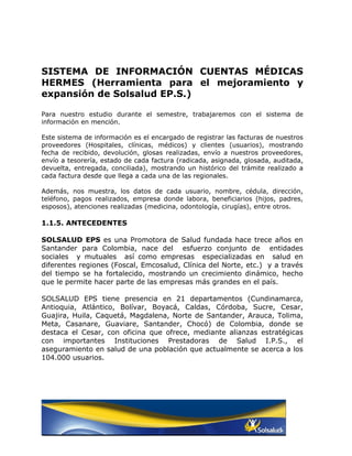 SISTEMA DE INFORMACIÓN CUENTAS MÉDICAS
HERMES (Herramienta para el mejoramiento y
expansión de Solsalud EP.S.)

Para nuestro estudio durante el semestre, trabajaremos con el sistema de
información en mención.

Este sistema de información es el encargado de registrar las facturas de nuestros
proveedores (Hospitales, clínicas, médicos) y clientes (usuarios), mostrando
fecha de recibido, devolución, glosas realizadas, envío a nuestros proveedores,
envío a tesorería, estado de cada factura (radicada, asignada, glosada, auditada,
devuelta, entregada, conciliada), mostrando un histórico del trámite realizado a
cada factura desde que llega a cada una de las regionales.

Además, nos muestra, los datos de cada usuario, nombre, cédula, dirección,
teléfono, pagos realizados, empresa donde labora, beneficiarios (hijos, padres,
esposos), atenciones realizadas (medicina, odontología, cirugías), entre otros.

1.1.5. ANTECEDENTES

SOLSALUD EPS es una Promotora de Salud fundada hace trece años en
Santander para Colombia, nace del esfuerzo conjunto de entidades
sociales y mutuales así como empresas especializadas en salud en
diferentes regiones (Foscal, Emcosalud, Clínica del Norte, etc.) y a través
del tiempo se ha fortalecido, mostrando un crecimiento dinámico, hecho
que le permite hacer parte de las empresas más grandes en el país.

SOLSALUD EPS tiene presencia en 21 departamentos (Cundinamarca,
Antioquia, Atlántico, Bolívar, Boyacá, Caldas, Córdoba, Sucre, Cesar,
Guajira, Huila, Caquetá, Magdalena, Norte de Santander, Arauca, Tolima,
Meta, Casanare, Guaviare, Santander, Chocó) de Colombia, donde se
destaca el Cesar, con oficina que ofrece, mediante alianzas estratégicas
con importantes Instituciones Prestadoras de Salud I.P.S., el
aseguramiento en salud de una población que actualmente se acerca a los
104.000 usuarios.
 