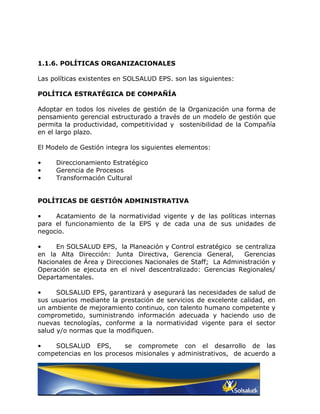 1.1.6. POLÍTICAS ORGANIZACIONALES

Las políticas existentes en SOLSALUD EPS. son las siguientes:

POLÍTICA ESTRATÉGICA DE COMPAÑÍA

Adoptar en todos los niveles de gestión de la Organización una forma de
pensamiento gerencial estructurado a través de un modelo de gestión que
permita la productividad, competitividad y sostenibilidad de la Compañía
en el largo plazo.

El Modelo de Gestión integra los siguientes elementos:

•    Direccionamiento Estratégico
•    Gerencia de Procesos
•    Transformación Cultural


POLÍTICAS DE GESTIÓN ADMINISTRATIVA

•    Acatamiento de la normatividad vigente y de las políticas internas
para el funcionamiento de la EPS y de cada una de sus unidades de
negocio.

•    En SOLSALUD EPS, la Planeación y Control estratégico se centraliza
en la Alta Dirección: Junta Directiva, Gerencia General,       Gerencias
Nacionales de Área y Direcciones Nacionales de Staff; La Administración y
Operación se ejecuta en el nivel descentralizado: Gerencias Regionales/
Departamentales.

•     SOLSALUD EPS, garantizará y asegurará las necesidades de salud de
sus usuarios mediante la prestación de servicios de excelente calidad, en
un ambiente de mejoramiento continuo, con talento humano competente y
comprometido, suministrando información adecuada y haciendo uso de
nuevas tecnologías, conforme a la normatividad vigente para el sector
salud y/o normas que la modifiquen.

•   SOLSALUD EPS,         se compromete con el desarrollo de las
competencias en los procesos misionales y administrativos, de acuerdo a
 