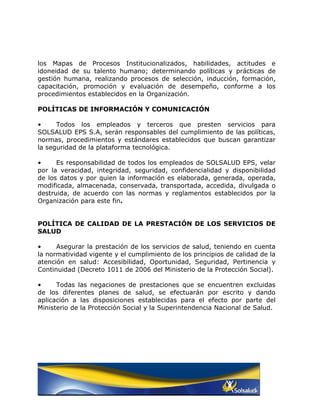 los Mapas de Procesos Institucionalizados, habilidades, actitudes e
idoneidad de su talento humano; determinando políticas y prácticas de
gestión humana, realizando procesos de selección, inducción, formación,
capacitación, promoción y evaluación de desempeño, conforme a los
procedimientos establecidos en la Organización.

POLÍTICAS DE INFORMACIÓN Y COMUNICACIÓN

•     Todos los empleados y terceros que presten servicios para
SOLSALUD EPS S.A, serán responsables del cumplimiento de las políticas,
normas, procedimientos y estándares establecidos que buscan garantizar
la seguridad de la plataforma tecnológica.

•     Es responsabilidad de todos los empleados de SOLSALUD EPS, velar
por la veracidad, integridad, seguridad, confidencialidad y disponibilidad
de los datos y por quien la información es elaborada, generada, operada,
modificada, almacenada, conservada, transportada, accedida, divulgada o
destruida, de acuerdo con las normas y reglamentos establecidos por la
Organización para este fin.


POLÍTICA DE CALIDAD DE LA PRESTACIÓN DE LOS SERVICIOS DE
SALUD

•     Asegurar la prestación de los servicios de salud, teniendo en cuenta
la normatividad vigente y el cumplimiento de los principios de calidad de la
atención en salud: Accesibilidad, Oportunidad, Seguridad, Pertinencia y
Continuidad (Decreto 1011 de 2006 del Ministerio de la Protección Social).

•     Todas las negaciones de prestaciones que se encuentren excluidas
de los diferentes planes de salud, se efectuarán por escrito y dando
aplicación a las disposiciones establecidas para el efecto por parte del
Ministerio de la Protección Social y la Superintendencia Nacional de Salud.
 