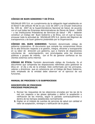 CÓDIGO DE BUEN GOBIERNO Y DE ÉTICA

SOLSALUD EPS S.A. en cumplimiento de la obligación legal establecida en
el literal h del artículo 40 de la Ley 1122 de 2007 y la Circular Instructiva
No. 045 de 2007 de la Superintendencia Nacional de Salud, de acuerdo
con el cual todas las Empresas Administradoras de Planes de Salud – EAPB
– y las Instituciones Prestadoras de Servicios de Salud – IPS – deberán
constituir un Código del Buen Gobierno y de Ética, con el cual se busca
encausar toda la actividad de SOLSALUD EPS S.A. dentro del Régimen de
transparencia y de buen gobierno pretendido por la Organización.

CÓDIGO DEL BUEN GOBIERNO: También denominado código de
gobierno corporativo. El documento que compila los compromisos éticos
de la alta Dirección respecto a la gestión, integra, eficiente y transparente
en su labor de dirección y/o gobierno, que a manera de disposiciones
voluntarias de     autorregulación, son promulgadas ante los diversos
públicos y grupos de interés, con el fin de generar confianza en los
clientes externos como internos

CÓDIGO DE ÉTICA: También denominado código de Conducta. Es el
documento que compendia las disposiciones referentes para gestionar la
ética en el día a día de la entidad. Está conformado por los principios,
valores y directrices que en coherencia con el Código del Buen Gobierno,
todo empleado de la entidad debe observar en el ejercicio de sus
funciones.


MANUAL DE PROCESOS Y/O SUBPROCESOS

DESCRIPCIÓN DE PROCESOS
PROCESOS PRINCIPALES

   1. Revisar las respuestas de las objeciones enviadas por las ips de     la
      red con respecto a las glosas aplicadas y definir la aceptación       o
      ratificación de las mismas, según lo pactado contractualmente         y
      dentro de los tiempos establecidos normalmente.
   2. Digitar en el módulo de cuentas de servicios de salud con calidad    el
      valor de aceptación, reintegro o ratificación de la glosa.
 