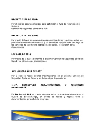 DECRETO 3260 DE 2004:

Por el cual se adoptan medidas para optimizar el flujo de recursos en el
Sistema
General de Seguridad Social en Salud.


DECRETO 4747 DE 2007:

Por medio del cual se regulan algunos aspectos de las relaciones entre los
prestadores de servicios de salud y las entidades responsables del pago de
los servicios de salud de la población a su cargo, y se dictan otras
disposiciones


LEY 1438 DE 2011

Por medio de la cual se reforma el Sistema General de Seguridad Social en
Salud y se dictan otras disposiciones.




LEY NÚMERO 1122 DE 2007

Por la cual se hacen algunas modificaciones en el Sistema General de
Seguridad Social en Salud y se dictan otras disposiciones


1.1.7.  ESTRUCTURA            ORGANIZACIONAL            Y     FUNCIONES
PRINCIPALES


En SOLSALUD EPS se cuenta con una estructura nacional ubicada en la
ciudad de Bucaramanga, en donde se recibe y reposa toda la
documentación general de la empresa.
 