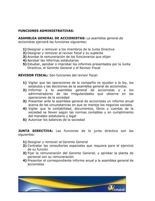 FUNCIONES ADMINISTRATIVAS:

ASAMBLEA GENERAL DE ACCIONISTAS: La asamblea general de
accionistas ejercerá las funciones siguientes:

  1) Designar y remover a los miembros de la Junta Directiva
  2) Designar y remover al revisor fiscal y su suplente
  3) Acordar la remuneración de los funcionarios que elijan
  4) Aprobar las reformas estatutarias
  5) Estudiar, aprobar o improbar los informes presentados por la Junta
     Directiva, el Gerente General y el Revisor Fiscal

REVISOR FISCAL: Son funciones del revisor fiscal:

  1) Vigilar que las operaciones de la compañía se ajusten a la ley, los
     estatutos y las decisiones de la asamblea general de accionistas.
  2) Informar a la asamblea general de accionistas y a los
     administradores de las irregularidades que observe en las
     operaciones de la sociedad
  3) Presentar ante la asamblea general de accionistas un informe anual
     acerca de las circunstancias en que se maneje los negocios sociales.
  4) Vigilar que la contabilidad, documentos, libros y cuentas de la
     sociedad se lleven según las normas contables y en cumplimiento
     del mandato estatutario y legal
  5) Autorizar los balances de la sociedad


JUNTA DIRECTIVA: Las funciones de la junta directiva son las
siguientes:

  1) Designar y remover al Gerente General
  2) Contratar las consultorías especiales que requiera para el ejercicio
     de su función
  3) Fijar la remuneración del Gerente General; y aprobar la planta de
     personal con su remuneración
  4) Presentar el correspondiente informe anual a la asamblea general de
     accionistas
 