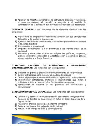 5) Aprobar, la filosofía corporativa, la estructura orgánica y funcional,
     el plan estratégico, el modelo de negocio y el modelo de
     contratación de la sociedad, sus novedades y revisar sus desarrollos

GERENCIA GENERAL: Las funciones de la Gerencia General son las
siguientes:

  1) Vigilar que los empleados subalternos cumplan con sus obligaciones
     laborales y de lealtad a la empresa
  2) Ejecutar las órdenes que imparta la asamblea general de accionistas
     y la Junta directiva
  3) Representar a la sociedad
  4) Impartir instrucciones y / o directrices a las demás áreas de la
     sociedad
  5) Formular y desarrollar el plan estratégico, las políticas, proyectos,
     planes, decisiones diseñadas o adoptadas por la asamblea general
     de accionistas y la Junta Directiva


DIRECCION  NACIONAL      DE    PLANEACION        Y         DESARROLLO
ORGANIZACIONAL: Las funciones son las siguientes

  1) Elaborar los planes y proyectos de mejoramiento de los procesos
  2) Definir estrategias para mejorar el modelo de negocio
  3) Definir el plan operativo discriminando lo urgente Vs. lo Importante
  4) Implementar estrategias, métodos e instrumentos que miren a
     optimizar la interacción entre los funcionarios y empresa
  5) Perfeccionar el sistema y los procesos de información y
     comunicación

DIRECCION NACIONAL DE CALIDAD: Las funciones son las siguientes

  1) Coordinar y asesorar la implementación del Sistema Obligatorio de
     Garantía de Calidad de la Atención en Salud en todas las áreas de la
     Organización
  2) Realizar el análisis estratégico de forma trimestral
  3) Crear y monitorear los indicadores de calidad
  4) Actualizar el código de ética y buen gobierno
 