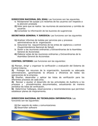 DIRECCION NACIONAL DEL SIAU: Las funciones son las siguientes
  1) Recepcionar las quejas y/o reclamos de los usuarios con respecto a
     la atención prestada
  2) Velar para que se realice las reuniones de asociaciones y comités de
     usuarios
  3) Consolidar la información de los buzones de sugerencias

SECRETARIA GENERAL Y JURIDICA: Las funciones son las siguientes

  1) Analizar informes de tutelas por servicios pos y procesos
     administrativos de la organización
  2) Solucionar los requerimientos de los entes de vigilancia y control
     (Superintendencia Nacional de Salud)
  3) Asistir a las reuniones ordinarias y Extraordinarias de la Asamblea
     General de Accionistas
  4) Elaborar actas de las reuniones ordinarias y Extraordinarias de la
     Asamblea General de Accionistas

CONTROL INTERNO: Las funciones son las siguientes:

1) Planear, dirigir y organizar la verificación y evaluación del Sistema de
Control Interno.
2) Proteger los recursos de la organización, buscando su adecuada
administración, garantizando la eficacia y eficiencia de todas las
operaciones de la empresa.
3) Diseñar, desarrollar y aplicar las listas de verificación para los
diferentes procesos de cada área.
4) Revisar y ajustar el desarrollo de las actividades de Auditoria a los
procesos y       procedimientos documentados, actualizando de manera
periódica las listas de verificación.
5) Determinar hallazgos, observaciones y recomendaciones que permitan
establecer planes de mejoramiento.


DIRECCION NACIONAL DE TECNOLOGIA INFORMATICA: Las
funciones son las siguientes:

  1) Dar soporte de redes y comunicaciones
  2) Desarrollar software
 
